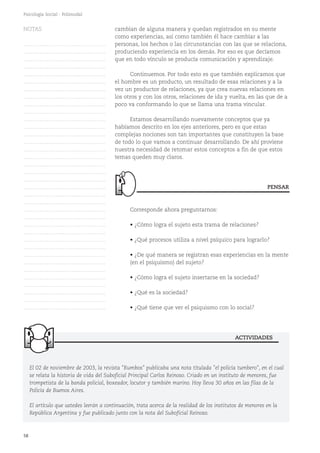 58
Psicología Social - Polimodal
cambian de alguna manera y quedan registrados en su mente
como experiencias, así como también él hace cambiar a las
personas, los hechos o las circunstancias con las que se relaciona,
produciendo experiencia en los demás. Por eso es que decíamos
que en todo vínculo se producía comunicación y aprendizaje.
Continuemos. Por todo esto es que también explicamos que
el hombre es un producto, un resultado de esas relaciones y a la
vez un productor de relaciones, ya que crea nuevas relaciones en
los otros y con los otros, relaciones de ida y vuelta, en las que de a
poco va conformando lo que se llama una trama vincular.
Estamos desarrollando nuevamente conceptos que ya
habíamos descrito en los ejes anteriores, pero es que estas
complejas nociones son tan importantes que constituyen la base
de todo lo que vamos a continuar desarrollando. De ahí proviene
nuestra necesidad de retomar estos conceptos a fin de que estos
temas queden muy claros.
Corresponde ahora preguntarnos:
• ¿Cómo logra el sujeto esta trama de relaciones?
• ¿Qué procesos utiliza a nivel psíquico para lograrlo?
• ¿De qué manera se registran esas experiencias en la mente
(en el psiquismo) del sujeto?
• ¿Cómo logra el sujeto insertarse en la sociedad?
• ¿Qué es la sociedad?
• ¿Qué tiene que ver el psiquismo con lo social?
PENSAR
El 02 de noviembre de 2003, la revista "Rumbos" publicaba una nota titulada "el policía tumbero", en el cual
se relata la historia de vida del Suboficial Principal Carlos Reinoso. Criado en un instituto de menores, fue
trompetista de la banda policial, boxeador, locutor y también marino. Hoy lleva 30 años en las filas de la
Policía de Buenos Aires.
El artículo que ustedes leerán a continuación, trata acerca de la realidad de los institutos de menores en la
República Argentina y fue publicado junto con la nota del Suboficial Reinoso.
ACTIVIDADES
NOTAS
……………………………………….
……………………………………….
……………………………………….
……………………………………….
……………………………………….
……………………………………….
……………………………………….
……………………………………….
……………………………………….
……………………………………….
……………………………………….
……………………………………….
……………………………………….
……………………………………….
……………………………………….
……………………………………….
……………………………………….
……………………………………….
……………………………………….
……………………………………….
……………………………………….
……………………………………….
……………………………………….
……………………………………….
……………………………………….
……………………………………….
……………………………………….
……………………………………….
……………………………………….
……………………………………….
……………………………………….
……………………………………….
……………………………………….
……………………………………….
……………………………………….
……………………………………….
 