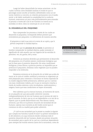 65
El desarrollo del psiquismo y los procesos de socialización
Luego de haber desarrollado los temas anteriores -en los
cuales tuvimos como finalidad analizar el modo en que la
psicología social concibe al hombre, definiéndolo como un ser
social, histórico y concreto, en relación permanente con el medio
social- y de haber analizado la complejidad de la conducta
humana, avancemos un poco más profundamente para entender
el proceso a través del cual el ser humano se inserta en la
sociedad, es decir, cómo se constituye en un ser social.
EL DESARROLLO DEL PSIQUISMO
Para comprender los procesos a través de los cuales se
desarrolla el psiquismo, corresponde definir primero qué
entendemos por psiquismo. Lo definiremos de manera sencilla:
El psiquismo es todo lo que está en la mente de un sujeto y que le
permite comprender la realidad objetiva.
Es decir que los procesos de su mente, le permiten al
hombre comprender la realidad objetiva, poder entender el
significado de todo aquello que sus órganos de los sentidos le
permiten: ver, oír, gustar, oler y tocar.
Entonces ya estamos diciendo que previamente al desarrollo
del psiquismo, en el hombre existen condiciones biológicas que
son la base para el posterior desarrollo. Sin estas condiciones
biológicas y otras físicas y químicas previas, es imposible que se
produzca el psiquismo; seríamos como vegetales que no pueden
responder a los estímulos.
Pensemos entonces en la situación de un bebé que acaba de
nacer, se le corta el cordón umbilical y entonces su organismo ya
está preparado para comenzar a funcionar en forma separada de
su madre (algunos bebés prematuros, sabemos que no cuentan
con esas condiciones todavía, por lo que es necesario crearlas a
través de medios externos como incubadoras, medicamentos y
oxígeno, hasta que esas condiciones se hayan alcanzado).
Pero sabemos que la criatura humana, al momento de nacer,
es un pequeño ser que para poder sobrevivir necesita
indispensablemente de otro ser humano que le provea de todo lo
que él necesita. Es decir, que es un ser dependiente a su vez de su
especie, que no puede desarrollarse solo. Nos damos cuenta,
entonces, que ésta es la primera situación de necesidad del ser
humano: apenas nace necesita ya del medio social (que al
comienzo es sólo su madre) para poder sobrevivir.
¿Y cuál es esa necesidad que le provee su madre (o alguien
que cumpla esa función) cuando él nace? La primer necesidad es
la del alimento y es aquí entonces donde comienza todo el
posterior desarrollo del ser humano, desde esta primer situación
de necesidad, pero a partir de la cual va a continuar dependiendo
para siempre del mundo externo (tanto de la naturaleza, como de
procesos de la mente
Los llamaremos "subjetivos" porque
se realizan en el sujeto.
?
NOTAS
……………………………………….
……………………………………….
……………………………………….
……………………………………….
……………………………………….
……………………………………….
……………………………………….
……………………………………….
……………………………………….
……………………………………….
……………………………………….
……………………………………….
……………………………………….
……………………………………….
……………………………………….
……………………………………….
……………………………………….
……………………………………….
……………………………………….
……………………………………….
……………………………………….
……………………………………….
……………………………………….
……………………………………….
……………………………………….
……………………………………….
……………………………………….
 