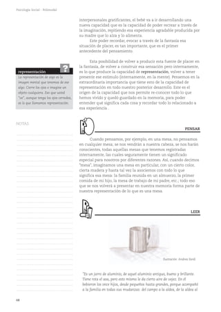 68
Psicología Social - Polimodal
interpersonales gratificantes, el bebé va a ir desarrollando una
nueva capacidad que es la capacidad de poder recrear a través de
la imaginación, repitiendo esa experiencia agradable producida por
su madre que lo alza y lo alimenta.
Este poder recordar, evocar a través de la fantasía esa
situación de placer, es tan importante, que es el primer
antecedente del pensamiento.
Esta posibilidad de volver a producir esta fuente de placer en
la fantasía, de volver a construir esa sensación pero internamente,
es lo que produce la capacidad de representación, volver a tener
presente ese estímulo (internamente, en la mente). Pensemos en la
extraordinaria importancia que tiene esto de la capacidad de
representación en todo nuestro posterior desarrollo. Este es el
origen de la capacidad que nos permite re-conocer todo lo que
hemos vivido y quedó guardado en la memoria, para poder
entender qué significa cada cosa y recordar todo lo relacionado a
esa experiencia .
Cuando pensamos, por ejemplo, en una mesa, no pensamos
en cualquier mesa; se nos vendrán a nuestra cabeza, se nos harán
conscientes, todas aquellas mesas que tenemos registradas
internamente, las cuales seguramente tienen un significado
especial para nosotros por diferentes razones. Así, cuando decimos
"mesa", imaginamos una mesa en particular, con un cierto color,
cierta madera y hasta tal vez la asociemos con todo lo que
significa esa mesa: la familia reunida en un almuerzo, la primer
comida de mi hijo, la mesa de trabajo de mi padre, etc.; todo eso
que se nos volverá a presentar en nuestra memoria forma parte de
nuestra representación de lo que es una mesa.
"Es un jarro de aluminio, de aquel aluminio antiguo, bueno y brillante.
Tiene rota el asa, pero esto mismo le da cierto aire de vejez. En él
bebieron los once hijos, desde pequeños hasta grandes, porque acompañó
a la familia en todas sus mudanzas: del campo a la aldea, de la aldea al
PENSAR
LEER
representación
La representación de algo es la
imagen mental que tenemos de ese
algo. Cierre los ojos e imagine un
objeto cualquiera. Eso que usted
"ve", aunque tenga los ojos cerrados,
es lo que llamamos representación.
?
Ilustración: Andrea Ilardi
NOTAS
……………………………………….
……………………………………….
……………………………………….
……………………………………….
……………………………………….
……………………………………….
……………………………………….
……………………………………….
……………………………………….
……………………………………….
……………………………………….
……………………………………….
……………………………………….
……………………………………….
……………………………………….
……………………………………….
……………………………………….
……………………………………….
……………………………………….
……………………………………….
……………………………………….
……………………………………….
……………………………………….
……………………………………….
……………………………………….
……………………………………….
……………………………………….
……………………………………….
……………………………………….
……………………………………….
……………………………………….
 