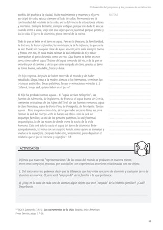 69
El desarrollo del psiquismo y los procesos de socialización
pueblo, del pueblo a la ciudad. Hubo nacimientos y muertes y el jarro
participó de todo, estuvo siempre al lado de todos. Permaneció en la
continuidad del misterio de la vida, en la diferencia de situaciones vitales
y mortales. Siempre brillante, siempre antiguo, porque sin duda lo era ya
cuando entró a casa; viejo con esa vejez que es juventud porque genera y
da la vida. El jarro de aluminio, pieza central de la cocina.
Todo lo que se bebe en el jarro es agua. Pero es la frescura, la familiaridad,
la dulzura, la historia familiar, la reminiscencia de la infancia, lo que sacia
la sed. Puede ser cualquier clase de agua, en este jarro sabe siempre buena
y fresca. Por eso, en casa todos calman la sed bebiendo de él y todos
acompañan el gesto diciendo, como un rito: ¡Qué bueno es beber en este
jarro, cómo sabe el agua! Trátese del agua inmunda del río, o de la que se
enturbia por el camino, o de la que viene cargada de cloro, gracias al jarro
se torna buena, saludable, fresca y dulce.
Un hijo regresa, después de haber recorrido el mundo y de haber
estudiado. Llega, besa a la madre, abraza a los hermanos, terminan las
tristezas padecidas. Pocas palabras, largas y minuciosas miradas (...)
'¡Mamá, tengo sed, quiero beber en el jarro!'
El hijo ha probado tantas aguas... El "agua de San Pellegrino", las
fuentes de Alemania, de Inglaterra, de Francia; el agua buena de Grecia,
corrientes cristalinas de los Alpes del Tirol, de las fuentes romanas, agua
de San Francisco, agua de Porto-Fino, de Persépolis, de Petrópolis. Tantas
aguas... Pero ninguna como ésta, de la que bebe un jarro lleno, no para
calmar la sed del cuerpo -esto lo hacen las otras- sino la sed del
arquetipo familiar, la sed de los penates paternos, la sed fraternal,
arqueológica, la de las raíces de donde viene la savia de la vida
humana. Esta sed sólo la sacia el agua del jarro de aluminio. Bebe
sosegadamente, termina con un suspiro hondo, como quien se sumerge y
vuelve a la superficie. Después bebe otro, lentamente, para degustar el
misterio que el jarro contiene y significa". (12)
Dijimos que nuestras "representaciones" de las cosas del mundo se producen en nuestra mente,
entre otros complejos procesos, por asociación con experiencias anteriores relacionadas con ese objeto.
1. Del texto anterior, podemos decir que la diferencia que hay entre ese jarro de aluminio y cualquier jarro de
aluminio es enorme. El jarro está "empapado" de la familia a la que pertenece.
a) ¿Hay, en la casa de cada uno de ustedes algún objeto que esté "cargado" de la historia familiar? ¿Cuál?
Descríbanlo.
……………………………………………………………………………………………………………………………
ACTIVIDADES
(12)
BOFF, Leonardo (1975). Los sacramentos de la vida. Bogotá, Indo-American
Press Service, págs. 17-18.
NOTAS
……………………………………….
……………………………………….
……………………………………….
……………………………………….
……………………………………….
……………………………………….
……………………………………….
……………………………………….
……………………………………….
……………………………………….
……………………………………….
……………………………………….
……………………………………….
……………………………………….
……………………………………….
……………………………………….
……………………………………….
……………………………………….
……………………………………….
……………………………………….
……………………………………….
……………………………………….
……………………………………….
……………………………………….
……………………………………….
……………………………………….
……………………………………….
……………………………………….
……………………………………….
……………………………………….
 