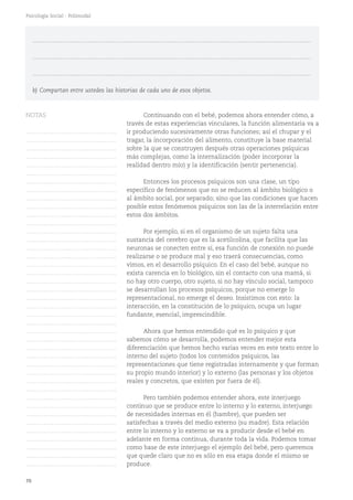 70
Psicología Social - Polimodal
Continuando con el bebé, podemos ahora entender cómo, a
través de estas experiencias vinculares, la función alimentaria va a
ir produciendo sucesivamente otras funciones; así el chupar y el
tragar, la incorporación del alimento, constituye la base material
sobre la que se construyen después otras operaciones psíquicas
más complejas, como la internalización (poder incorporar la
realidad dentro mío) y la identificación (sentir pertenencia).
Entonces los procesos psíquicos son una clase, un tipo
específico de fenómenos que no se reducen al ámbito biológico o
al ámbito social, por separado; sino que las condiciones que hacen
posible estos fenómenos psíquicos son las de la interrelación entre
estos dos ámbitos.
Por ejemplo, si en el organismo de un sujeto falta una
sustancia del cerebro que es la acetilcolina, que facilita que las
neuronas se conecten entre sí, esa función de conexión no puede
realizarse o se produce mal y eso traerá consecuencias, como
vimos, en el desarrollo psíquico. En el caso del bebé, aunque no
exista carencia en lo biológico, sin el contacto con una mamá, si
no hay otro cuerpo, otro sujeto, si no hay vínculo social, tampoco
se desarrollan los procesos psíquicos, porque no emerge lo
representacional, no emerge el deseo. Insistimos con esto: la
interacción, en la constitución de lo psíquico, ocupa un lugar
fundante, esencial, imprescindible.
Ahora que hemos entendido qué es lo psíquico y que
sabemos cómo se desarrolla, podemos entender mejor esta
diferenciación que hemos hecho varias veces en este texto entre lo
interno del sujeto (todos los contenidos psíquicos, las
representaciones que tiene registradas internamente y que forman
su propio mundo interior) y lo externo (las personas y los objetos
reales y concretos, que existen por fuera de él).
Pero también podemos entender ahora, este interjuego
continuo que se produce entre lo interno y lo externo, interjuego
de necesidades internas en él (hambre), que pueden ser
satisfechas a través del medio externo (su madre). Esta relación
entre lo interno y lo externo se va a producir desde el bebé en
adelante en forma continua, durante toda la vida. Podemos tomar
como base de este interjuego el ejemplo del bebé, pero queremos
que quede claro que no es sólo en esa etapa donde el mismo se
produce.
……………………………………………………………………………………………………………………………
……………………………………………………………………………………………………………………………
……………………………………………………………………………………………………………………………
b) Compartan entre ustedes las historias de cada uno de esos objetos.
NOTAS
……………………………………….
……………………………………….
……………………………………….
……………………………………….
……………………………………….
……………………………………….
……………………………………….
……………………………………….
……………………………………….
……………………………………….
……………………………………….
……………………………………….
……………………………………….
……………………………………….
……………………………………….
……………………………………….
……………………………………….
……………………………………….
……………………………………….
……………………………………….
……………………………………….
……………………………………….
……………………………………….
……………………………………….
……………………………………….
……………………………………….
……………………………………….
……………………………………….
……………………………………….
……………………………………….
……………………………………….
……………………………………….
……………………………………….
……………………………………….
……………………………………….
……………………………………….
……………………………………….
……………………………………….
……………………………………….
……………………………………….
……………………………………….
 