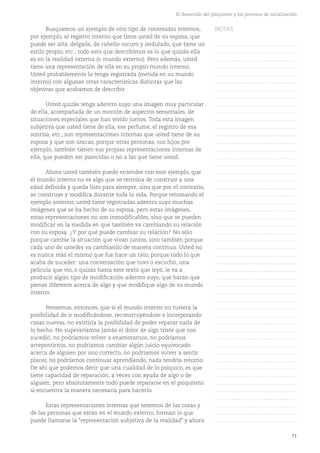 71
El desarrollo del psiquismo y los procesos de socialización
Busquemos un ejemplo de otro tipo de contenidos internos,
por ejemplo, el registro interno que tiene usted de su esposa, que
puede ser alta, delgada, de cabello oscuro y ondulado, que tiene un
estilo propio, etc.; todo esto que describimos es lo que quizás ella
es en la realidad externa (o mundo externo). Pero además, usted
tiene una representación de ella en su propio mundo interno.
Usted probablemente la tenga registrada (metida en su mundo
interno) con algunas otras características distintas que las
objetivas que acabamos de describir.
Usted quizás tenga adentro suyo una imagen muy particular
de ella, acompañada de un montón de aspectos sensoriales, de
situaciones especiales que han vivido juntos. Toda esta imagen
subjetiva que usted tiene de ella, ese perfume, el registro de esa
sonrisa, etc., son representaciones internas que usted tiene de su
esposa y que son únicas, porque otras personas, sus hijos por
ejemplo, también tienen sus propias representaciones internas de
ella, que pueden ser parecidas o no a las que tiene usted.
Ahora usted también puede entender con este ejemplo, que
el mundo interno no es algo que se termina de construir a una
edad definida y queda listo para siempre, sino que por el contrario,
se construye y modifica durante toda la vida. Porque retomando el
ejemplo anterior, usted tiene registradas adentro suyo muchas
imágenes que se ha hecho de su esposa, pero estas imágenes,
estas representaciones no son inmodificables, sino que se pueden
modificar en la medida en que también va cambiando su relación
con su esposa. ¿Y por qué puede cambiar su relación? No sólo
porque cambie la situación que vivan juntos, sino también porque
cada uno de ustedes va cambiando de manera continua. Usted no
es nunca más el mismo que fue hace un rato, porque todo lo que
acaba de suceder: una conversación que tuvo o escuchó, una
película que vio, o quizás hasta este texto que leyó, le va a
producir algún tipo de modificación adentro suyo, que harán que
piense diferente acerca de algo y que modifique algo de su mundo
interno.
Pensemos, entonces, que si el mundo interno no tuviera la
posibilidad de ir modificándose, reconstruyéndose e incorporando
cosas nuevas, no existiría la posibilidad de poder reparar nada de
lo hecho. No superaríamos jamás el dolor de algo triste que nos
sucedió, no podríamos volver a enamorarnos, no podríamos
arrepentirnos, no podríamos cambiar algún juicio equivocado
acerca de alguien por uno correcto, no podríamos volver a sentir
placer, no podríamos continuar aprendiendo, nada tendría retorno.
De ahí que podemos decir que una cualidad de lo psíquico, es que
tiene capacidad de reparación, a veces con ayuda de algo o de
alguien, pero absolutamente todo puede repararse en el psiquismo
si encuentra la manera necesaria para hacerlo.
Estas representaciones internas que tenemos de las cosas y
de las personas que están en el mundo externo, forman lo que
puede llamarse la "representación subjetiva de la realidad" y ahora
NOTAS
……………………………………….
……………………………………….
……………………………………….
……………………………………….
……………………………………….
……………………………………….
……………………………………….
……………………………………….
……………………………………….
……………………………………….
……………………………………….
……………………………………….
……………………………………….
……………………………………….
……………………………………….
……………………………………….
……………………………………….
……………………………………….
……………………………………….
……………………………………….
……………………………………….
……………………………………….
……………………………………….
……………………………………….
……………………………………….
……………………………………….
……………………………………….
……………………………………….
……………………………………….
……………………………………….
……………………………………….
……………………………………….
……………………………………….
……………………………………….
……………………………………….
……………………………………….
……………………………………….
……………………………………….
……………………………………….
……………………………………….
……………………………………….
……………………………………….
……………………………………….
……………………………………….
……………………………………….
……………………………………….
……………………………………….
……………………………………….
……………………………………….
……………………………………….
……………………………………….
 