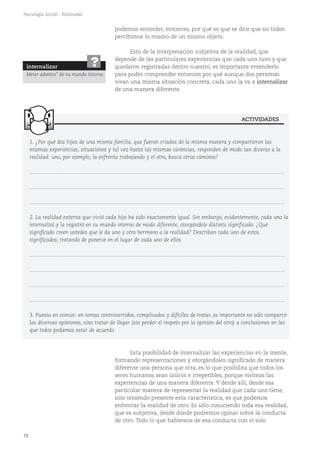 72
Psicología Social - Polimodal
1. ¿Por qué dos hijos de una misma familia, que fueron criados de la misma manera y compartieron las
mismas experiencias, situaciones y tal vez hasta las mismas carencias, responden de modo tan diverso a la
realidad: uno, por ejemplo, la enfrenta trabajando y el otro, busca otros caminos?
...........................................................................................................................................................................
...........................................................................................................................................................................
...........................................................................................................................................................................
2. La realidad externa que vivió cada hijo ha sido exactamente igual. Sin embargo, evidentemente, cada uno la
internalizó y la registró en su mundo interno de modo diferente, otorgándole distinto significado. ¿Qué
significado creen ustedes que le da uno y otro hermano a la realidad? Describan cada uno de estos
significados, tratando de ponerse en el lugar de cada uno de ellos.
...........................................................................................................................................................................
...........................................................................................................................................................................
...........................................................................................................................................................................
...........................................................................................................................................................................
3. Puesta en común: en temas controvertidos, complicados y difíciles de tratar, es importante no sólo compartir
las diversas opiniones, sino tratar de llegar (sin perder el respeto por la opinión del otro) a conclusiones en las
que todos podamos estar de acuerdo.
Esta posibilidad de internalizar las experiencias en la mente,
formando representaciones y otorgándoles significado de manera
diferente una persona que otra, es lo que posibilita que todos los
seres humanos sean únicos e irrepetibles, porque vivimos las
experiencias de una manera diferente. Y desde allí, desde esa
particular manera de representar la realidad que cada uno tiene,
sólo teniendo presente esta característica, es que podemos
enfrentar la realidad de otro. Es sólo conociendo toda esa realidad,
que es subjetiva, desde donde podremos opinar sobre la conducta
de otro. Todo lo que hablemos de esa conducta con el solo
podemos entender, entonces, por qué es que se dice que no todos
percibimos lo mismo de un mismo objeto.
Esto de la interpretación subjetiva de la realidad, que
depende de las particulares experiencias que cada uno tuvo y que
quedaron registradas dentro nuestro, es importante entenderlo
para poder comprender entonces por qué aunque dos personas
vivan una misma situación concreta, cada uno la va a internalizar
de una manera diferente.
ACTIVIDADES
internalizar
Meter adentro" de su mundo interno.
?
 