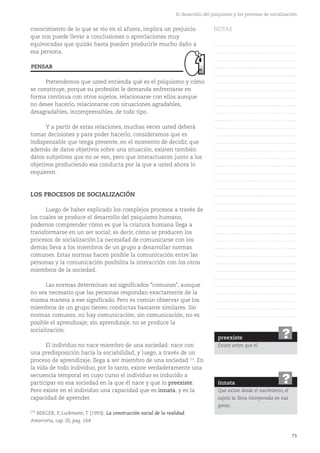 73
El desarrollo del psiquismo y los procesos de socialización
conocimiento de lo que se vio en el afuera, implica un prejuicio
que nos puede llevar a conclusiones o apreciaciones muy
equivocadas que quizás hasta pueden producirle mucho daño a
esa persona.
Pretendemos que usted entienda qué es el psiquismo y cómo
se constituye, porque su profesión le demanda enfrentarse en
forma continua con otros sujetos, relacionarse con ellos aunque
no desee hacerlo, relacionarse con situaciones agradables,
desagradables, incomprensibles, de todo tipo.
Y a partir de estas relaciones, muchas veces usted deberá
tomar decisiones y para poder hacerlo, consideramos que es
indispensable que tenga presente, en el momento de decidir, que
además de datos objetivos sobre una situación, existen también
datos subjetivos que no se ven, pero que interactuaron junto a los
objetivos produciendo esa conducta por la que a usted ahora lo
requieren.
LOS PROCESOS DE SOCIALIZACIÓN
Luego de haber explicado los complejos procesos a través de
los cuales se produce el desarrollo del psiquismo humano,
podemos comprender cómo es que la criatura humana llega a
transformarse en un ser social; es decir, cómo se producen los
procesos de socialización.La necesidad de comunicarse con los
demás lleva a los miembros de un grupo a desarrollar normas
comunes. Estas normas hacen posible la comunicación entre las
personas y la comunicación posibilita la interacción con los otros
miembros de la sociedad.
Las normas determinan así significados "comunes", aunque
no sea necesario que las personas respondan exactamente de la
misma manera a ese significado. Pero es común observar que los
miembros de un grupo tienen conductas bastante similares. Sin
normas comunes, no hay comunicación; sin comunicación, no es
posible el aprendizaje; sin aprendizaje, no se produce la
socialización.
El individuo no nace miembro de una sociedad: nace con
una predisposición hacia la sociabilidad, y luego, a través de un
proceso de aprendizaje, llega a ser miembro de una sociedad (13)
. En
la vida de todo individuo, por lo tanto, existe verdaderamente una
secuencia temporal en cuyo curso el individuo es inducido a
participar en esa sociedad en la que él nace y que lo preexiste.
Pero existe en el individuo una capacidad que es innata, y es la
capacidad de aprender.
preexiste
Existe antes que él.
?
innata
Que existe desde el nacimiento, el
sujeto la lleva incorporada en sus
genes.
?
PENSAR
NOTAS
……………………………………….
……………………………………….
……………………………………….
……………………………………….
……………………………………….
……………………………………….
……………………………………….
……………………………………….
……………………………………….
……………………………………….
……………………………………….
……………………………………….
……………………………………….
……………………………………….
……………………………………….
……………………………………….
……………………………………….
……………………………………….
……………………………………….
……………………………………….
……………………………………….
……………………………………….
……………………………………….
……………………………………….
……………………………………….
……………………………………….
……………………………………….
……………………………………….
……………………………………….
……………………………………….
……………………………………….
……………………………………….
……………………………………….
……………………………………….
……………………………………….
……………………………………….
……………………………………….
(13)
BERGER, P, Luckmann, T (1993). La construcción social de la realidad.
Amorrortu, cap. III, pag. 164
 