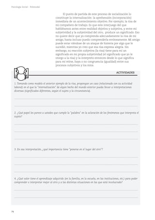 ACTIVIDADES
74
Psicología Social - Polimodal
1. Tomando como modelo el anterior ejemplo de la risa, propongan un caso (relacionado con su actividad
laboral) en el que la "internalización" de algún hecho del mundo exterior pueda llevar a interpretaciones
diversas (significados diferentes, según el sujeto y la circunstancia).
...........................................................................................................................................................................
...........................................................................................................................................................................
2. ¿Qué papel les parece a ustedes que cumple la "palabra" en la aclaración de los fenómenos que interpreta el
sujeto?
...........................................................................................................................................................................
...........................................................................................................................................................................
...........................................................................................................................................................................
3. En esa interpretación, ¿qué importancia tiene "ponerse en el lugar del otro"?
...........................................................................................................................................................................
...........................................................................................................................................................................
...........................................................................................................................................................................
4. ¿Qué valor tiene el aprendizaje adquirido (en la familia, en la escuela, en las instituciones, etc.) para poder
comprender e interpretar mejor al otro y a las distintas situaciones en las que está involucrado?
...........................................................................................................................................................................
...........................................................................................................................................................................
El punto de partida de este proceso de socialización lo
constituye la internalización: la aprehensión (incorporación)
inmediata de un acontecimiento objetivo. Por ejemplo, la risa de
mi compañero de trabajo. Es que este interjuego del que
hablábamos antes entre realidad objetiva y subjetiva, y entre mi
subjetividad y la subjetividad del otro, produce un significado. Eso
no quiere decir que yo comprenda adecuadamente la risa de mi
amigo, hasta incluso puedo comprenderla erróneamente. Mi amigo
puede estar riéndose de un ataque de histeria por algo que le
sucedió, mientras yo creo que esa risa expresa alegría. Sin
embargo, su reacción subjetiva (la risa) tiene para mí un
significado en mi propia subjetividad (el significado que yo le
otorgo a la risa) y la interpreto entonces desde lo que significa
para mí reírse, haya o no congruencia (igualdad) entre sus
procesos subjetivos y los míos.
 