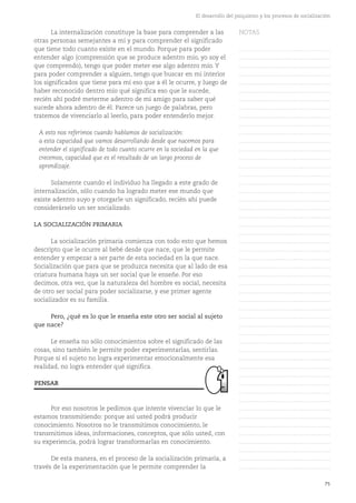 75
El desarrollo del psiquismo y los procesos de socialización
La internalización constituye la base para comprender a las
otras personas semejantes a mí y para comprender el significado
que tiene todo cuanto existe en el mundo. Porque para poder
entender algo (comprensión que se produce adentro mío, yo soy el
que comprendo), tengo que poder meter ese algo adentro mío. Y
para poder comprender a alguien, tengo que buscar en mi interior
los significados que tiene para mí eso que a él le ocurre, y luego de
haber reconocido dentro mío qué significa eso que le sucede,
recién ahí podré meterme adentro de mi amigo para saber qué
sucede ahora adentro de él. Parece un juego de palabras, pero
tratemos de vivenciarlo al leerlo, para poder entenderlo mejor.
A esto nos referimos cuando hablamos de socialización:
a esta capacidad que vamos desarrollando desde que nacemos para
entender el significado de todo cuanto ocurre en la sociedad en la que
crecemos, capacidad que es el resultado de un largo proceso de
aprendizaje.
Solamente cuando el individuo ha llegado a este grado de
internalización, sólo cuando ha logrado meter ese mundo que
existe adentro suyo y otorgarle un significado, recién ahí puede
considerárselo un ser socializado.
LA SOCIALIZACIÓN PRIMARIA
La socialización primaria comienza con todo esto que hemos
descripto que le ocurre al bebé desde que nace, que le permite
entender y empezar a ser parte de esta sociedad en la que nace.
Socialización que para que se produzca necesita que al lado de esa
criatura humana haya un ser social que le enseñe. Por eso
decimos, otra vez, que la naturaleza del hombre es social, necesita
de otro ser social para poder socializarse, y ese primer agente
socializador es su familia.
Pero, ¿qué es lo que le enseña este otro ser social al sujeto
que nace?
Le enseña no sólo conocimientos sobre el significado de las
cosas, sino también le permite poder experimentarlas, sentirlas.
Porque si el sujeto no logra experimentar emocionalmente esa
realidad, no logra entender qué significa.
Por eso nosotros le pedimos que intente vivenciar lo que le
estamos transmitiendo: porque así usted podrá producir
conocimiento. Nosotros no le transmitimos conocimiento, le
transmitimos ideas, informaciones, conceptos, que sólo usted, con
su experiencia, podrá lograr transformarlas en conocimiento.
De esta manera, en el proceso de la socialización primaria, a
través de la experimentación que le permite comprender la
PENSAR
NOTAS
……………………………………….
……………………………………….
……………………………………….
……………………………………….
……………………………………….
……………………………………….
……………………………………….
……………………………………….
……………………………………….
……………………………………….
……………………………………….
……………………………………….
……………………………………….
……………………………………….
……………………………………….
……………………………………….
……………………………………….
……………………………………….
……………………………………….
……………………………………….
……………………………………….
……………………………………….
……………………………………….
……………………………………….
……………………………………….
……………………………………….
……………………………………….
……………………………………….
……………………………………….
……………………………………….
……………………………………….
……………………………………….
……………………………………….
……………………………………….
……………………………………….
……………………………………….
……………………………………….
……………………………………….
……………………………………….
……………………………………….
……………………………………….
……………………………………….
……………………………………….
……………………………………….
……………………………………….
……………………………………….
……………………………………….
……………………………………….
……………………………………….
……………………………………….
……………………………………….
 
