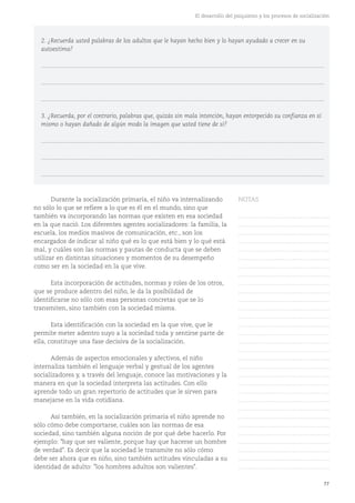 77
El desarrollo del psiquismo y los procesos de socialización
Durante la socialización primaria, el niño va internalizando
no sólo lo que se refiere a lo que es él en el mundo, sino que
también va incorporando las normas que existen en esa sociedad
en la que nació. Los diferentes agentes socializadores: la familia, la
escuela, los medios masivos de comunicación, etc., son los
encargados de indicar al niño qué es lo que está bien y lo qué está
mal, y cuáles son las normas y pautas de conducta que se deben
utilizar en distintas situaciones y momentos de su desempeño
como ser en la sociedad en la que vive.
Esta incorporación de actitudes, normas y roles de los otros,
que se produce adentro del niño, le da la posibilidad de
identificarse no sólo con esas personas concretas que se lo
transmiten, sino también con la sociedad misma.
Esta identificación con la sociedad en la que vive, que le
permite meter adentro suyo a la sociedad toda y sentirse parte de
ella, constituye una fase decisiva de la socialización.
Además de aspectos emocionales y afectivos, el niño
internaliza también el lenguaje verbal y gestual de los agentes
socializadores y, a través del lenguaje, conoce las motivaciones y la
manera en que la sociedad interpreta las actitudes. Con ello
aprende todo un gran repertorio de actitudes que le sirven para
manejarse en la vida cotidiana.
Así también, en la socialización primaria el niño aprende no
sólo cómo debe comportarse, cuáles son las normas de esa
sociedad, sino también alguna noción de por qué debe hacerlo. Por
ejemplo: "hay que ser valiente, porque hay que hacerse un hombre
de verdad". Es decir que la sociedad le transmite no sólo cómo
debe ser ahora que es niño, sino también actitudes vinculadas a su
identidad de adulto: "los hombres adultos son valientes".
2. ¿Recuerda usted palabras de los adultos que le hayan hecho bien y lo hayan ayudado a crecer en su
autoestima?
...........................................................................................................................................................................
...........................................................................................................................................................................
...........................................................................................................................................................................
3. ¿Recuerda, por el contrario, palabras que, quizás sin mala intención, hayan entorpecido su confianza en sí
mismo o hayan dañado de algún modo la imagen que usted tiene de sí?
...........................................................................................................................................................................
...........................................................................................................................................................................
...........................................................................................................................................................................
NOTAS
……………………………………….
……………………………………….
……………………………………….
……………………………………….
……………………………………….
……………………………………….
……………………………………….
……………………………………….
……………………………………….
……………………………………….
……………………………………….
……………………………………….
……………………………………….
……………………………………….
……………………………………….
……………………………………….
……………………………………….
……………………………………….
……………………………………….
……………………………………….
……………………………………….
……………………………………….
……………………………………….
……………………………………….
……………………………………….
……………………………………….
……………………………………….
……………………………………….
……………………………………….
……………………………………….
……………………………………….
 
