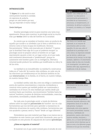 9
INTRODUCCIÓN
"El dogma de la vida social es estar
continuamente haciendo la sociedad,
sin esperanza de acabarla,
porque con cada hombre que nace,
hay que emprender el mismo trabajo."
Simón Rodríguez
Enseñar psicología social es para nosotros una tarea muy
apasionante. Porque para nosotros, la psicología social es mucho
más que teorías sobre la vida del hombre en la sociedad.
Es común que se considere al hombre como un producto de
aquello que sucede a su alrededor, que lo lleva a sobrevivir en su
entorno como si fuera incapaz de modificarlo. Decimos
frecuentemente: "¡Pobre, está marcado por el destino!". Y parece
que la fatalidad fuese algo de lo que no podemos escapar. La
psicología social se propone ubicar al hombre en un lugar
exactamente opuesto a éste: en un lugar activo, en el que nada
está totalmente determinado o "predestinado", porque es
justamente este hombre quien con su inteligencia, libertad y
voluntad puede producir los cambios que modificarán su vida y la
de los otros.
La realidad no es inmodificable. La realidad la construimos
todos en el "cada día" de nuestra vida cotidiana, en cada una de
las relaciones que establecemos en los distintos ámbitos en los
que interactuamos: en la familia, en el barrio, en nuestro trabajo,
en nuestro tiempo libre.
La realidad cambia cada día y esto nos obliga a cuestionarnos
acerca de nuestros conocimientos y creencias, invitándonos a
construir otros nuevos que también podrán ser cuestionados y
cambiados en el futuro. En esta realidad que cambia desde que
nacemos hasta que morimos, nos encontramos "metidos hasta las
narices" hombres y mujeres de distintas nacionalidades, creencias,
costumbres, necesidades y edades diferentes.
Por todo esto, la psicología social -a través de distintos
saberes sobre los aspectos psicosociales del hombre- nos va a dar
herramientas que nos servirán para aprender a manejarnos en
diferentes situaciones de nuestra vida cotidiana, herramientas que
nos ayudarán a pensar, sentir y "hacer" desde un lugar diferente.
Pretendemos que este material que llega a sus manos sea su
compañero en este camino que usted está transitando, para que lo
acompañe en este proceso de adquisición de nuevos aprendizajes.
¿Cómo se organiza el material?
El material con el que usted contará para el estudio de este
dogma
Significa “una verdad que no se
cuestiona”. La vida social es
autoconstrucción permanente, la
movilidad de sus instituciones y
estructuras, la transformación y el
crecimiento. Se afirma lo contrario a
lo inmóvil, a lo estático, a lo “siempre
igual”.
?
teoría
Una teoría, en el sentido aquí
expresado, es un conjunto de
conocimientos sobre un tema
específico. En este caso, sobre el
significado de la psicología social
como ciencia. Es importante entender
que las teorías y saberes que
provienen de las ciencias, no son algo
acabado y definitivo. El conocimiento
avanza todos los días con el estudio
y la investigación. Los saberes que
tenemos sobre algo, seguramente se
modificarán el día de mañana.
?
interactuar
Relacionarse con los otros, actuar
entre los otros.
?
psicosocial
Cuando hablemos de psicosocial,
estaremos haciendo referencia a dos
componentes claves en la vida de
toda persona: el psíquico
(relacionado, entre otros aspectos,
con nuestra personalidad; nuestras
destrezas y habilidades del
pensamiento; nuestra vida interior;
nuestros sentidos, emociones y
afectos; etc.) y el social (formado por
una enorme red de relaciones que se
tejen en torno a los diferentes grupos
humanos en los que nos movemos).
?
 