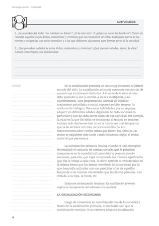 78
Psicología Social - Polimodal
En la socialización primaria se construye entonces, el primer
mundo del niño. La socialización primaria comporta secuencias de
aprendizaje socialmente definidas. A la edad de 6 años el niño
debe aprender a leer y escribir, a los 8 a multiplicar, y así
sucesivamente. Esta programación, además de implicar
crecimiento psicológico y social, supone también respetar la
maduración biológica. Pero estas habilidades que se requiere
adquirir en diferentes edades, dependen de cada sociedad en
particular y aun de cada sector social de esa sociedad. Por ejemplo,
la edad en la que los niños se incorporan al trabajo en sectores
sociales más desfavorecidos no es la misma (es más temprana)
que la de sectores con más recursos económicos. Los
conocimientos sobre ciertos temas que tienen los niños de un
sector se adquieren más tarde o más temprano, según el sector
social al que pertenezca.
La socialización primaria finaliza cuando el niño incorporó
(internalizó) el conjunto de normas sociales que le permiten
comportarse en la sociedad tal como ésta lo permite, siendo
necesario, para ello, que haya incorporado los mismos significados
que ella le otorga a cada cosa. Es decir, aprende a considerarlas en
la misma forma que los demás miembros de su sociedad, por lo
que desarrolla actitudes que son parecidas a las de aquellos.
Responde a las mismas necesidades que las demás personas: a la
comida, a la ropa, la moda, etc.
Entonces sintetizando decimos: La socialización primaria
implica la incorporación del individuo a la sociedad.
LA SOCIALIZACIÓN SECUNDARIA
Luego de convertirse en miembro efectivo de la sociedad a
través de la socialización primaria, es necesario aún que la
socialización continúe. Si no existiera ninguna socialización
1. ¿Se acuerdan del dicho "los hombres no lloran"? ¿O de este otro: "A golpes se hacen los hombres"? Traten de
recordar aquellos viejos dichos, costumbres y creencias que nos inculcaron de niños. Dialoguen acerca de las
normas o exigencias que estos escondían y a los que debíamos ajustarnos para formar parte de la sociedad.
2. ¿Qué pensaban ustedes de estos dichos, costumbres y creencias? ¿Qué piensan ustedes, ahora, de ellos?
Anoten, brevemente, sus conclusiones:
...........................................................................................................................................................................
...........................................................................................................................................................................
...........................................................................................................................................................................
ACTIVIDADES
NOTAS
……………………………………….
……………………………………….
……………………………………….
……………………………………….
……………………………………….
……………………………………….
……………………………………….
……………………………………….
……………………………………….
……………………………………….
……………………………………….
……………………………………….
……………………………………….
……………………………………….
……………………………………….
……………………………………….
……………………………………….
……………………………………….
……………………………………….
……………………………………….
……………………………………….
……………………………………….
……………………………………….
……………………………………….
……………………………………….
……………………………………….
……………………………………….
……………………………………….
……………………………………….
……………………………………….
……………………………………….
……………………………………….
 
