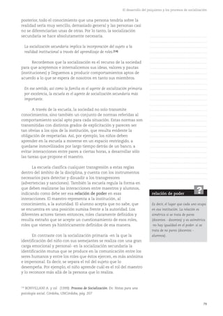79
El desarrollo del psiquismo y los procesos de socialización
posterior, todo el conocimiento que una persona tendría sobre la
realidad sería muy sencillo, demasiado general y las personas casi
no se diferenciarían unas de otras. Por lo tanto, la socialización
secundaria se hace absolutamente necesaria.
La socialización secundaria implica la incorporación del sujeto a la
realidad institucional a través del aprendizaje de roles.(14)
Recordemos que la socialización es el recurso de la sociedad
para que aceptemos e internalicemos sus ideas, valores y pautas
(instituciones) y lleguemos a producir comportamientos aptos de
acuerdo a lo que se espera de nosotros en tanto sus miembros.
En ese sentido, así como la familia es el agente de socialización primaria
por excelencia, la escuela es el agente de socialización secundaria más
importante.
A través de la escuela, la sociedad no solo transmite
conocimientos, sino también un conjunto de normas referidas al
comportamiento social apto para cada situación. Estas normas son
transmitidas con distintos grados de explicitación y parecen ser
tan obvias a los ojos de la institución, que resulta evidente la
obligación de respetarlas. Así, por ejemplo, los niños deben
aprender en la escuela a moverse en un espacio restringido, a
quedarse inmovilizados por largo tiempo detrás de un banco, a
evitar interacciones entre pares a ciertas horas, a desarrollar sólo
las tareas que propone el maestro.
La escuela clasifica cualquier transgresión a estas reglas
dentro del ámbito de la disciplina, y cuenta con los instrumentos
necesarios para detectar y disuadir a los transgresores
(advertencias y sanciones). También la escuela regula la forma en
que deben realizarse las interacciones entre maestros y alumnos,
indicando como debe ser esa relación de poder en esas
interacciones. El maestro representa a la institución, al
conocimiento, a la autoridad. El alumno acepta que no sabe, que
se encuentra en una posición sumisa frente a la autoridad. Los
diferentes actores tienen entonces, roles claramente definidos y
resulta extraño que se acepte un cuestionamiento de esos roles,
roles que vienen ya históricamente definidos de esa manera.
En contraste con la socialización primaria -en la que la
identificación del niño con sus semejantes se realiza con una gran
carga emocional y personal- en la socialización secundaria la
identificación mutua que se produce en la comunicación entre los
seres humanos y entre los roles que éstos ejercen, es más anónima
e impersonal. Es decir, se separa el rol del sujeto que lo
desempeña. Por ejemplo, el niño aprende cuál es el rol del maestro
y lo reconoce más allá de la persona que lo realiza.
(14)
BONVILLANI A. y col. (1999). Proceso de Socialización. En: Notas para una
psicología social. Córdoba, UNCórdoba, pág. 207
relación de poder
Es decir, el lugar que cada uno ocupa
en esa institución. La relación es
simétrica si se trata de pares
(docentes - docentes) y es asimétrica
-no hay igualdad en el poder- si se
trata de no pares (docentes -
alumnos).
?
……………………………………….
……………………………………….
……………………………………….
……………………………………….
……………………………………….
……………………………………….
……………………………………….
……………………………………….
……………………………………….
……………………………………….
……………………………………….
……………………………………….
……………………………………….
……………………………………….
……………………………………….
……………………………………….
……………………………………….
……………………………………….
……………………………………….
……………………………………….
……………………………………….
……………………………………….
……………………………………….
……………………………………….
……………………………………….
……………………………………….
……………………………………….
……………………………………….
 