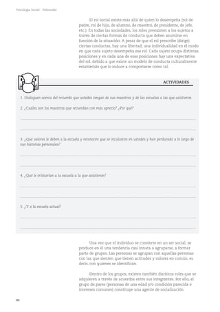 ACTIVIDADES
80
Psicología Social - Polimodal
Una vez que el individuo se convierte en un ser social, se
produce en él una tendencia casi innata a agruparse, a formar
parte de grupos. Las personas se agrupan con aquellas personas
con las que sienten que tienen actitudes y valores en común, es
decir, con quienes se identifican.
Dentro de los grupos, existen también distintos roles que se
adquieren a través de acuerdos entre sus integrantes. Por ello, el
grupo de pares (personas de una edad y/o condición parecida e
intereses comunes) constituye una agente de socialización
El rol social existe más allá de quien lo desempeña (rol de
padre, rol de hijo, de alumno, de maestro, de presidente, de jefe,
etc.). En todas las sociedades, los roles preexisten a los sujetos a
través de ciertas formas de conducta que deben asumirse en
función de la situación. A pesar de que el rol prescribe (dirige)
ciertas conductas, hay una libertad, una individualidad en el modo
en que cada sujeto desempeña ese rol. Cada sujeto ocupa distintas
posiciones y en cada una de esas posiciones hay una expectativa
del rol, debido a que existe un modelo de conducta culturalmente
establecido que lo induce a comportarse como tal.
1. Dialoguen acerca del recuerdo que ustedes tengan de sus maestros y de las escuelas a las que asistieron.
2. ¿Cuáles son los maestros que recuerdan con más aprecio? ¿Por qué?
...........................................................................................................................................................................
...........................................................................................................................................................................
3. ¿Qué valores le deben a la escuela y reconocen que se inculcaron en ustedes y han perdurado a lo largo de
sus historias personales?
...........................................................................................................................................................................
...........................................................................................................................................................................
4. ¿Qué le criticarían a la escuela a la que asistieron?
...........................................................................................................................................................................
...........................................................................................................................................................................
5. ¿Y a la escuela actual?
...........................................................................................................................................................................
...........................................................................................................................................................................
 