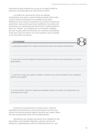 81
El desarrollo del psiquismo y los procesos de socialización
1. ¿Qué piensan ustedes de los medios de comunicación social como agentes socializadores?
...........................................................................................................................................................................
...........................................................................................................................................................................
2. ¿Cuál sería el rol de los medios de comunicación social en relación con las instituciones y los valores
democráticos?
...........................................................................................................................................................................
...........................................................................................................................................................................
3. ¿Cuál sería el lugar que ocupan los medios en relación con los sectores de poder de una sociedad (el
gobierno, por ejemplo)?
...........................................................................................................................................................................
...........................................................................................................................................................................
4. En este contexto, ¿cuál sería el papel que desempeña la policía en relación con la democracia y las
instituciones de un país?
...........................................................................................................................................................................
...........................................................................................................................................................................
secundaria de gran importancia, ya que es un espacio donde se
producen una amplia gama de interacciones sociales.
Los medios de comunicación social son agentes
socializadores que tienen la particularidad de poder influir sobre
un gran número de personas sin necesidad de que estén
físicamente cerca, de ahí la importancia en el alcance masivo que
puede tener cada posición que éstos manifiesten. Los medios son
educadores, son transmisores de información y también podemos
decir que "venden" una realidad que no es siempre verdadera,
pero por su gran poder de influencia, nos convencen haciéndonos
sentir que lo que nos ofrecen es lo único posible y que la realidad
es tal como ellos la muestran.
ACTIVIDADES
El proceso de socialización no culmina nunca. Cada día
aprendemos conocimientos nuevos relacionados a los roles que
ejercen las distintas personas según la posición que ocupen, desde
los roles más generales hasta los más especializados.
Aprendemos, por ejemplo, que dentro de un hospital no sólo
hay médicos, sino también enfermeras, parteras, técnicos de
laboratorio, radioterapistas, enfermos, administrativos, etc., que
 