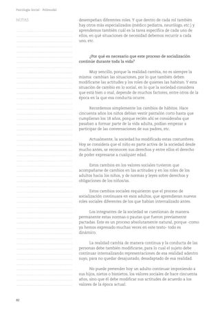 82
Psicología Social - Polimodal
desempeñan diferentes roles. Y que dentro de cada rol también
hay otros más especializados (médico pediatra, neurólogo, etc.) y
aprendemos también cuál es la tarea específica de cada uno de
ellos, en qué situaciones de necesidad debemos recurrir a cada
uno, etc.
¿Por qué es necesario que este proceso de socialización
continúe durante toda la vida?
Muy sencillo, porque la realidad cambia, no es siempre la
misma: cambian las situaciones, por lo que también deben
modificarse las actitudes y los roles de quienes las habitan. Y esta
situación de cambio en lo social, en lo que la sociedad considera
que está bien o mal, depende de muchos factores, entre otros de la
época en la que esa conducta ocurre.
Recordemos simplemente los cambios de hábitos. Hace
cincuenta años los niños debían vestir pantalón corto hasta que
cumplieran los 18 años, porque recién ahí se consideraba que
pasaban a formar parte de la vida adulta, podían empezar a
participar de las conversaciones de sus padres, etc.
Actualmente, la sociedad ha modificado estas costumbres.
Hoy se considera que el niño es parte activa de la sociedad desde
mucho antes, se reconocen sus derechos y entre ellos el derecho
de poder expresarse a cualquier edad.
Estos cambios en los valores sociales tuvieron que
acompañarse de cambios en las actitudes y en los roles de los
adultos hacia los niños, y de normas y leyes sobre derechos y
obligaciones de los niños/as.
Estos cambios sociales requirieron que el proceso de
socialización continuara en esos adultos, que aprendieran nuevos
roles sociales diferentes de los que habían internalizado antes.
Los integrantes de la sociedad se cuestionan de manera
permanente estas normas o pautas que fueron previamente
pactadas. Este es un proceso absolutamente natural, porque -como
ya hemos expresado muchas veces en este texto- todo es
dinámico.
La realidad cambia de manera continua y la conducta de las
personas debe también modificarse, para lo cual el sujeto debe
continuar internalizando representaciones de esa realidad adentro
suyo, para no quedar desajustado, desadaptado de esa realidad.
No puede pretender hoy un adulto continuar imponiendo a
sus hijos, nietos o bisnietos, los valores sociales de hace cincuenta
años, sino que él debe modificar sus actitudes de acuerdo a los
valores de la época actual.
NOTAS
……………………………………….
……………………………………….
……………………………………….
……………………………………….
……………………………………….
……………………………………….
……………………………………….
……………………………………….
……………………………………….
……………………………………….
……………………………………….
……………………………………….
……………………………………….
……………………………………….
……………………………………….
……………………………………….
……………………………………….
……………………………………….
……………………………………….
……………………………………….
……………………………………….
……………………………………….
……………………………………….
……………………………………….
……………………………………….
……………………………………….
……………………………………….
……………………………………….
……………………………………….
……………………………………….
……………………………………….
……………………………………….
……………………………………….
……………………………………….
……………………………………….
……………………………………….
……………………………………….
……………………………………….
……………………………………….
……………………………………….
……………………………………….
……………………………………….
……………………………………….
……………………………………….
……………………………………….
……………………………………….
……………………………………….
……………………………………….
……………………………………….
……………………………………….
 