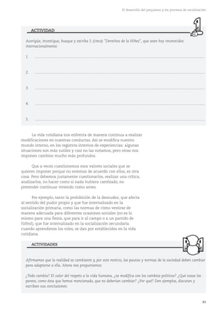 83
El desarrollo del psiquismo y los procesos de socialización
La vida cotidiana nos enfrenta de manera continua a realizar
modificaciones en nuestras conductas. Así se modifica nuestro
mundo interno, en los registros internos de experiencias; algunas
situaciones son más sutiles y casi no las notamos, pero otras nos
imponen cambios mucho más profundos.
Que a veces cuestionemos esos valores sociales que se
quieren imponer porque no estemos de acuerdo con ellos, es otra
cosa. Pero debemos justamente cuestionarlos, realizar una crítica,
analizarlos, no hacer como si nada hubiera cambiado, no
pretender continuar viviendo como antes.
Por ejemplo, tanto la prohibición de la desnudez, que afecta
al sentido del pudor propio y que fue internalizado en la
socialización primaria, como las normas de cómo vestirse de
manera adecuada para diferentes ocasiones sociales (no es lo
mismo para una fiesta, que para ir al campo o a un partido de
fútbol), que fue internalizado en la socialización secundaria
cuando aprendimos los roles, se dan por establecidos en la vida
cotidiana.
Afirmamos que la realidad es cambiante y, por este motivo, las pautas y normas de la sociedad deben cambiar
para adaptarse a ella. Ahora nos preguntamos:
¿Todo cambia? El valor del respeto a la vida humana, ¿se modifica con los cambios políticos? ¿Qué cosas les
parece, como ésta que hemos mencionado, que no deberían cambiar? ¿Por qué? Den ejemplos, discutan y
escriban sus conclusiones.
ACTIVIDADES
Averigüe, investigue, busque y escriba 5 (cinco) "Derechos de la Niñez", que sean hoy reconocidos
internacionalmente:
1. ....................................................................................................................................................................
2. ....................................................................................................................................................................
3. ....................................................................................................................................................................
4. ....................................................................................................................................................................
5. ....................................................................................................................................................................
ACTIVIDAD
 