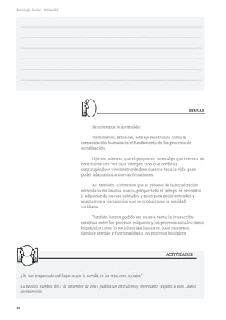 84
Psicología Social - Polimodal
¿Se han preguntado qué lugar ocupa la comida en las relaciones sociales?
La Revista Rumbos del 7 de setiembre de 2003 publica un artículo muy interesante respecto a esto. Léanlo
atentamente:
ACTIVIDADES
...........................................................................................................................................................................
...........................................................................................................................................................................
...........................................................................................................................................................................
...........................................................................................................................................................................
...........................................................................................................................................................................
...........................................................................................................................................................................
Sinteticemos lo aprendido:
Terminamos, entonces, este eje mostrando cómo la
comunicación humana es el fundamento de los procesos de
socialización.
Dijimos, además, que el psiquismo no es algo que termina de
construirse una vez para siempre, sino que continúa
construyéndose y reconstruyéndose durante toda la vida, para
poder adaptarnos a nuevas situaciones.
Así también, afirmamos que el proceso de la socialización
secundaria no finaliza nunca, porque todo el tiempo es necesario
ir adquiriendo nuevas actitudes y roles para poder entender y
adaptarnos a los cambios que se producen en la realidad
cotidiana.
También hemos podido ver en este texto, la interacción
continua entre los procesos psíquicos y los procesos sociales: tanto
lo psíquico como lo social actúan juntos en todo momento,
dándole sentido y funcionalidad a los procesos biológicos.
PENSAR
 