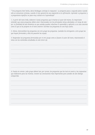 87
El individuo y los grupos en la vida cotidiana
"'Una pregunta bien hecha, decía Heidegger, anticipa la respuesta'. La pregunta pasa a segundo plano cuando
sólo se comunican certezas, cuando el tono general de una exposición es la afirmación. Aprender a preguntar y
a preguntarse significa un paso muy valioso en el aprendizaje"
1. A partir del texto leído, elaboren 6 (seis) preguntas que le harían al autor del mismo. Es importante
entender que estas preguntas deben estar relacionadas con los principales temas abordados a lo largo de este
eje. La finalidad de esta dinámica es que ustedes puedan relacionar lo aprendido y aplicarlo a un caso concreto
como el que se les propone en el texto anterior. Escriban las preguntas en una hoja suelta.
2. Ahora, intercambien las preguntas con otro grupo las preguntas. (ustedes les entregarán a otro grupo las
que hayan formulado y ellos les pasarán las suyas).
3. Respondan las preguntas formuladas por el otro grupo como si fuesen el autor del texto, relacionando el
tema con los contenidos estudiados en este tercer eje.
...........................................................................................................................................................................
...........................................................................................................................................................................
...........................................................................................................................................................................
...........................................................................................................................................................................
...........................................................................................................................................................................
...........................................................................................................................................................................
4. Puesta en común: cada grupo deberá leer, por turnos, las preguntas que les tocó en suerte y las respuestas
que elaboraron para las mismas. Anoten las conclusiones más importantes para ustedes de este diálogo
compartido.
...........................................................................................................................................................................
...........................................................................................................................................................................
...........................................................................................................................................................................
...........................................................................................................................................................................
...........................................................................................................................................................................
...........................................................................................................................................................................
 