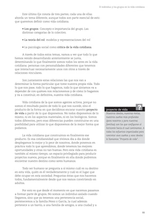 93
El individuo y los grupos en la vida cotidiana
Este último Eje consta de tres partes; cada una de ellas
aborda un tema diferente, aunque todos son parte esencial de esto
que queremos definir como vida cotidiana.
• Los grupos: Concepto e importancia del grupo. Las
distintas categorías de lo colectivo.
• La teoría del rol: modelos y representaciones del rol
• La psicología social como crítica de la vida cotidiana.
A través de todos estos temas, vamos a ver que todo lo que
hemos venido desarrollando anteriormente se junta,
determinando lo que finalmente somos todos los seres en la vida
cotidiana: personas con personalidades diferentes que tenemos
que interactuar necesariamente unos con otros a través de
relaciones vinculares.
Son justamente estas relaciones las que nos van a
determinar la forma particular que tome nuestra propia vida. Todo
lo que nos pase, todo lo que hagamos, todo lo que sintamos va a
depender de con quiénes nos relacionemos y de cómo lo hagamos
y va a constituir, en definitiva, nuestra vida cotidiana.
Vida cotidiana de la que somos agentes activos, porque no
somos el resultado pasivo de todo lo que nos sucede, sino el
producto de la forma en que decidimos encarar nuestro proyecto
de vida a partir de lo que disponemos. No todos disponemos de lo
mismo, ni en los aspectos materiales, ni en los biológicos. Somos
todos diferentes, pero esas diferencias pueden constituirse en una
posibilidad para utilizar lo que disponemos de la mejor forma que
podamos.
La vida cotidiana que construimos es finalmente ese
producto. Es esa cotidianeidad que vivimos día a día donde
desplegamos lo mejor y lo peor de nosotros, donde ponemos en
práctica todo lo que aprendimos, donde tenemos las mejores
oportunidades y otras no tan buenas. Pero esta vida cotidiana es
también al mismo tiempo, un espacio privilegiado para producir
proyectos nuevos, porque es finalmente en ella donde podremos
encontrar nuestro destino como seres humanos.
Todo ser humano se pregunta a sí mismo cuál es su destino
en esta vida, quién es él verdaderamente y cuál es el lugar que
debe ocupar en esta sociedad. Preguntas éstas que nos hacemos
todos, fundamentalmente desde que nos vamos convirtiendo en
adultos.
Por esto es que desde el momento en que nacemos pasamos
a formar parte de grupos. No somos un individuo aislado cuando
llegamos, sino que ya tenemos una pertenencia social,
pertenecemos a la familia Pérez o García, la cual además
pertenece a un barrio, a una familia de amigos, a una ciudad y a
proyecto de vida
Nuestros ideales, nuestras metas,
nuestros sueños más profundos
(para nosotros y para nuestras
familias) son los que configuran el
horizonte hacia el cual caminamos. A
todos los esfuerzos organizados para
concretar esos sueños y esos ideales
le llamamos "Proyecto de vida".
?
 