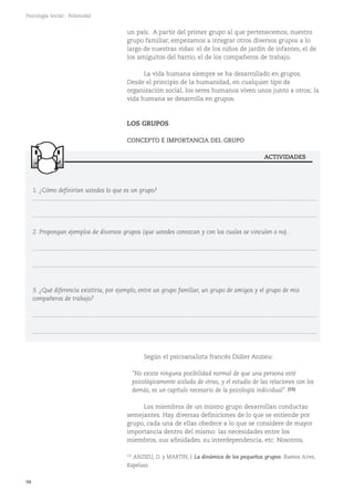 94
Psicología Social - Polimodal
un país. A partir del primer grupo al que pertenecemos, nuestro
grupo familiar, empezamos a integrar otros diversos grupos a lo
largo de nuestras vidas: el de los niños de jardín de infantes, el de
los amiguitos del barrio, el de los compañeros de trabajo.
La vida humana siempre se ha desarrollado en grupos.
Desde el principio de la humanidad, en cualquier tipo de
organización social, los seres humanos viven unos junto a otros; la
vida humana se desarrolla en grupos.
LOS GRUPOS
CONCEPTO E IMPORTANCIA DEL GRUPO
Según el psicoanalista francés Didier Anzieu:
"No existe ninguna posibilidad normal de que una persona esté
psicológicamente aislada de otras, y el estudio de las relaciones con los
demás, es un capítulo necesario de la psicología individual". (15)
Los miembros de un mismo grupo desarrollan conductas
semejantes. Hay diversas definiciones de lo que se entiende por
grupo, cada una de ellas obedece a lo que se considere de mayor
importancia dentro del mismo: las necesidades entre los
miembros, sus afinidades, su interdependencia, etc. Nosotros,
1. ¿Cómo definirían ustedes lo que es un grupo?
............................................................................................................................................................................
............................................................................................................................................................................
2. Propongan ejemplos de diversos grupos (que ustedes conozcan y con los cuales se vinculen o no).
............................................................................................................................................................................
............................................................................................................................................................................
3. ¿Qué diferencia existiría, por ejemplo, entre un grupo familiar, un grupo de amigos y el grupo de mis
compañeros de trabajo?
............................................................................................................................................................................
............................................................................................................................................................................
ACTIVIDADES
(15)
ANZIEU, D. y MARTIN, J. La dinámica de los pequeños grupos. Buenos Aires,
Kapelusz.
 