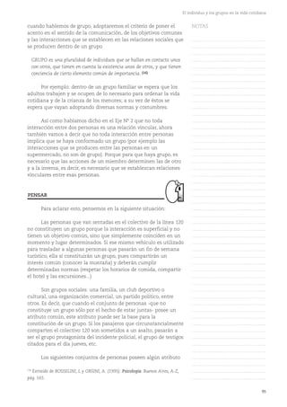 95
El individuo y los grupos en la vida cotidiana
cuando hablemos de grupo, adoptaremos el criterio de poner el
acento en el sentido de la comunicación, de los objetivos comunes
y las interacciones que se establecen en las relaciones sociales que
se producen dentro de un grupo.
GRUPO es una pluralidad de individuos que se hallan en contacto unos
con otros, que tienen en cuenta la existencia unos de otros, y que tienen
conciencia de cierto elemento común de importancia. (16)
Por ejemplo: dentro de un grupo familiar se espera que los
adultos trabajen y se ocupen de lo necesario para ordenar la vida
cotidiana y de la crianza de los menores; a su vez de éstos se
espera que vayan adoptando diversas normas y costumbres.
Así como habíamos dicho en el Eje Nº 2 que no toda
interacción entre dos personas es una relación vincular, ahora
también vamos a decir que no toda interacción entre personas
implica que se haya conformado un grupo (por ejemplo las
interacciones que se producen entre las personas en un
supermercado, no son de grupo). Porque para que haya grupo, es
necesario que las acciones de un miembro determinen las de otro
y a la inversa, es decir, es necesario que se establezcan relaciones
vinculares entre esas personas.
Para aclarar esto, pensemos en la siguiente situación:
Las personas que van sentadas en el colectivo de la línea 120
no constituyen un grupo porque la interacción es superficial y no
tienen un objetivo común, sino que simplemente coinciden en un
momento y lugar determinados. Si ese mismo vehículo es utilizado
para trasladar a algunas personas que pasarán un fin de semana
turístico, ella sí constituirán un grupo, pues compartirán un
interés común (conocer la montaña) y deberán cumplir
determinadas normas (respetar los horarios de comida, compartir
el hotel y las excursiones...)
Son grupos sociales: una familia, un club deportivo o
cultural, una organización comercial, un partido político, entre
otros. Es decir, que cuando el conjunto de personas -que no
constituye un grupo sólo por el hecho de estar juntas- posee un
atributo común, este atributo puede ser la base para la
constitución de un grupo. Si los pasajeros que circunstancialmente
comparten el colectivo 120 son sometidos a un asalto, pasarán a
ser el grupo protagonista del incidente policial, el grupo de testigos
citados para el día jueves, etc.
Los siguientes conjuntos de personas poseen algún atributo
PENSAR
(16)
Extraído de BOSSELINI, L y ORSINI, A. (1995). Psicología. Buenos Aires, A-Z,
pág. 165.
NOTAS
……………………………………….
……………………………………….
……………………………………….
……………………………………….
……………………………………….
……………………………………….
……………………………………….
……………………………………….
……………………………………….
……………………………………….
……………………………………….
……………………………………….
……………………………………….
……………………………………….
……………………………………….
……………………………………….
……………………………………….
……………………………………….
……………………………………….
……………………………………….
……………………………………….
……………………………………….
……………………………………….
……………………………………….
……………………………………….
……………………………………….
……………………………………….
……………………………………….
……………………………………….
……………………………………….
……………………………………….
……………………………………….
……………………………………….
……………………………………….
……………………………………….
……………………………………….
……………………………………….
……………………………………….
……………………………………….
……………………………………….
……………………………………….
……………………………………….
……………………………………….
……………………………………….
……………………………………….
……………………………………….
……………………………………….
……………………………………….
……………………………………….
……………………………………….
……………………………………….
 