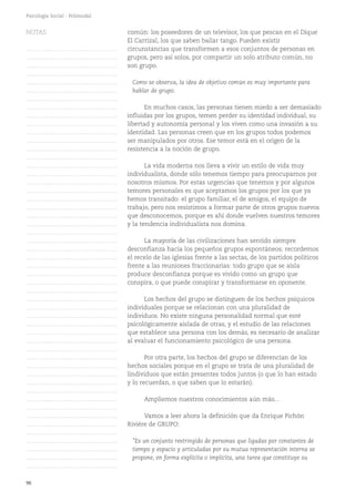96
Psicología Social - Polimodal
común: los poseedores de un televisor, los que pescan en el Dique
El Carrizal, los que saben bailar tango. Pueden existir
circunstancias que transformen a esos conjuntos de personas en
grupos, pero así solos, por compartir un solo atributo común, no
son grupo.
Como se observa, la idea de objetivo común es muy importante para
hablar de grupo.
En muchos casos, las personas tienen miedo a ser demasiado
influidas por los grupos, temen perder su identidad individual, su
libertad y autonomía personal y los viven como una invasión a su
identidad. Las personas creen que en los grupos todos podemos
ser manipulados por otros. Ese temor está en el origen de la
resistencia a la noción de grupo.
La vida moderna nos lleva a vivir un estilo de vida muy
individualista, donde sólo tenemos tiempo para preocuparnos por
nosotros mismos. Por estas urgencias que tenemos y por algunos
temores personales es que aceptamos los grupos por los que ya
hemos transitado: el grupo familiar, el de amigos, el equipo de
trabajo, pero nos resistimos a formar parte de otros grupos nuevos
que desconocemos, porque es ahí donde vuelven nuestros temores
y la tendencia individualista nos domina.
La mayoría de las civilizaciones han sentido siempre
desconfianza hacia los pequeños grupos espontáneos; recordemos
el recelo de las iglesias frente a las sectas, de los partidos políticos
frente a las reuniones fraccionarias: todo grupo que se aísla
produce desconfianza porque es vivido como un grupo que
conspira, o que puede conspirar y transformarse en oponente.
Los hechos del grupo se distinguen de los hechos psíquicos
individuales porque se relacionan con una pluralidad de
individuos. No existe ninguna personalidad normal que esté
psicológicamente aislada de otras, y el estudio de las relaciones
que establece una persona con los demás, es necesario de analizar
al evaluar el funcionamiento psicológico de una persona.
Por otra parte, los hechos del grupo se diferencian de los
hechos sociales porque en el grupo se trata de una pluralidad de
lindividuos que están presentes todos juntos (o que lo han estado
y lo recuerdan, o que saben que lo estarán).
Ampliemos nuestros conocimientos aún más...
Vamos a leer ahora la definición que da Enrique Pichón
Rivière de GRUPO:
"Es un conjunto restringido de personas que ligadas por constantes de
tiempo y espacio y articuladas por su mutua representación interna se
propone, en forma explícita o implícita, una tarea que constituye su
NOTAS
……………………………………….
……………………………………….
……………………………………….
……………………………………….
……………………………………….
……………………………………….
……………………………………….
……………………………………….
……………………………………….
……………………………………….
……………………………………….
……………………………………….
……………………………………….
……………………………………….
……………………………………….
……………………………………….
……………………………………….
……………………………………….
……………………………………….
……………………………………….
……………………………………….
……………………………………….
……………………………………….
……………………………………….
……………………………………….
……………………………………….
……………………………………….
……………………………………….
……………………………………….
……………………………………….
……………………………………….
……………………………………….
……………………………………….
……………………………………….
……………………………………….
……………………………………….
……………………………………….
……………………………………….
……………………………………….
……………………………………….
……………………………………….
……………………………………….
……………………………………….
……………………………………….
……………………………………….
……………………………………….
……………………………………….
……………………………………….
……………………………………….
……………………………………….
……………………………………….
 