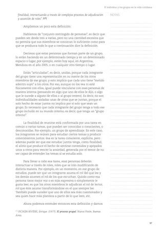 97
El individuo y los grupos en la vida cotidiana
finalidad, interactuando a través de complejos procesos de adjudicación
y asunción de roles". (17)
Ampliemos un poco esta definición:
Hablamos de "conjunto restringido de personas", es decir que
pueden ser desde tres a varias, pero no una cantidad excesiva que
no permita que sus miembros se conozcan lo suficiente como para
que se produzca todo lo que a continuación dice la definición.
Decimos que estas personas que forman parte de un grupo,
lo están haciendo en un determinado tiempo y en un determinado
espacio o lugar, por ejemplo, están hoy aquí, en Argentina,
Mendoza en el año 2005, o en cualquier otro tiempo o lugar.
Están "articuladas", es decir, unidas, porque cada integrante
del grupo tiene una representación en su mente de los otros
miembros de ese grupo, y esto implica que cada uno tiene "metido
adentro suyo" a los otros. Por eso, aunque no los vea ni esté
físicamente con ellos, igual puede vincularse con esas personas de
manera interna (pensando en algo que uno de ellos le dijo, o algo
que le sucede a alguno de ellos o al grupo entero). Es decir, no son
individualidades aisladas unas de otras que se juntan, porque el
solo hecho de estar juntos no implica por sí solo que sean un
grupo. Es necesario que cada integrante del grupo tenga a todo ese
grupo incluido en su mundo interno, es decir, que tenga un "grupo
interno".
La finalidad de reunirse está conformada por una tarea en
común o varias tareas, que pueden ser conocidas o conscientes, o
desconocidas. Por ejemplo, un grupo de aprendizaje. En este caso,
los integrantes se reúnen para estudiar ciertos temas y producir
conocimientos juntos: ésa es la tarea consciente, explícita, pero
además puede ser que ese estudiar juntos tenga, como finalidad,
el alivio que produce el hecho de sentirse contenidos y apoyados
unos a otros para vencer la ansiedad, generada por el temor de no
ser capaz de entender los temas si se estudia solo.
Para llevar a cabo esa tarea, esas personas deberán
interactuar a través de roles, roles que se irán modificando de
distinta manera. Por ejemplo, en un momento, en ese grupo de
estudios, puede ser que un integrante asuma el rol del que lee y
los demás asumen el rol de los que escuchan. Quizás como esa
persona tiene mejor voz o es más expresiva o simplemente le
gusta leer, es que los otros miembros le adjudican el rol de lector,
rol que éste asume transformándose en el que siempre lee.
También puede suceder que uno de ellos sea más cuestionador y
sea quien hace más planteos a partir de lo que leen, etc.
Ahora podemos entender entonces esta definición y darnos
(17)
PICHÓN RIVIÈRE, Enrique. (1977). El proceso grupal. Nueva Visión, Buenos
Aires.
NOTAS
……………………………………….
……………………………………….
……………………………………….
……………………………………….
……………………………………….
……………………………………….
……………………………………….
……………………………………….
……………………………………….
……………………………………….
……………………………………….
……………………………………….
……………………………………….
……………………………………….
……………………………………….
……………………………………….
……………………………………….
……………………………………….
……………………………………….
……………………………………….
……………………………………….
……………………………………….
……………………………………….
……………………………………….
……………………………………….
……………………………………….
……………………………………….
……………………………………….
……………………………………….
……………………………………….
……………………………………….
……………………………………….
……………………………………….
……………………………………….
……………………………………….
……………………………………….
……………………………………….
……………………………………….
……………………………………….
……………………………………….
……………………………………….
……………………………………….
……………………………………….
……………………………………….
……………………………………….
……………………………………….
……………………………………….
……………………………………….
……………………………………….
……………………………………….
……………………………………….
 