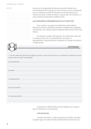 98
Psicología Social - Polimodal
1. Con los elementos teóricos que ustedes ya tienen a esta altura del curso, ¿se animarían a expresar lo que es
cada una de las clases mencionadas?
a) Muchedumbre: ................................................................................................................................................
............................................................................................................................................................................
b) Banda: ............................................................................................................................................................
............................................................................................................................................................................
c) Agrupamiento: ...............................................................................................................................................
............................................................................................................................................................................
d) Grupo primario: ..............................................................................................................................................
............................................................................................................................................................................
e) Grupo secundario: ...........................................................................................................................................
............................................................................................................................................................................
ACTIVIDADES
cuenta de la complejidad de procesos que intervienen en el
funcionamiento de un grupo, lo cual nos lleva a decir nuevamente
que no cualquier reunión de personas constituye grupo en el
sentido que aquí le estamos dando: el grupo que nos modifica y a
quien nosotros producimos modificaciones.
LAS CATEGORÍAS FUNDAMENTALES DE LO COLECTIVO
Una reunión o un grupo de individuos puede adoptar
diferentes formas y diferentes nombres (conglomerado, agregado,
constelación, etc.). Resulta difícil establecer distinciones entre esas
formas.
No obstante, pueden distinguirse cinco diferentes clases de
lo colectivo. Éstas son: la muchedumbre, la banda, el
agrupamiento, el grupo primario o pequeño y el grupo secundario
u organización.
Comparen las definiciones que han logrado con el aporte
que les ofrecemos a continuación:
• Muchedumbre
Cuando centenares o miles de personas se hallan reunidos
en algún lugar sin haber tratado explícitamente de hacerlo, nos
NOTAS
……………………………………….
……………………………………….
……………………………………….
……………………………………….
……………………………………….
……………………………………….
……………………………………….
……………………………………….
……………………………………….
……………………………………….
……………………………………….
……………………………………….
……………………………………….
 