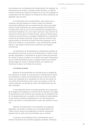 99
El individuo y los grupos en la vida cotidiana
encontramos con un fenómeno de muchedumbre. Por ejemplo: los
veraneantes que acuden a la playa en Mar del Plata; su objetivo
común es descansar, tomar sol, bañarse en el mar. Sin embargo, el
cumplimiento de este objetivo se realizará en forma individual, sin
depender unos de otros.
En el fenómeno de la muchedumbre, cada sujeto que la
conforma trata de satisfacer al mismo tiempo una idéntica
motivación individual, pero no necesita de esos otros para poder
hacerlo. Puede observarse que existe pasividad de las personas
reunidas hacia todo lo que no sea la satisfacción inmediata de su
motivación individual. A su vez, existe ausencia o bajo nivel de los
contactos sociales, pero al mismo tiempo, a pesar de existir pocos
contactos, las emociones se contagian rápidamente y la presencia
masiva de los demás constituye un gran estímulo, estímulo que
puede estallar en forma de acciones colectivas pasajeras, con el
sello de la violencia o el entusiasmo, o que, inversamente, puede
inducir a una apatía colectiva que no permita casi ninguna
intervención.
Los fenómenos de muchedumbre se diferencian también de
los fenómenos de masa, ya que la muchedumbre se refiere a toda
reunión espontánea o convocada de un gran número de personas.
En cambio, la masa se refiere a un número aún mayor de personas
que no están físicamente juntas, ni podrían estarlo; por ejemplo:
quienes siguen la moda, la opinión pública, los rumores, las
corrientes de ideas, los lectores de un diario.
• La banda (o barra)
Mientras la muchedumbre se caracteriza por la soledad de
sus miembros, la banda se caracteriza por la similitusted Cuando
los individuos se reúnen voluntariamente, por el placer de estar
juntos, por búsqueda de lo semejante, se trata de una banda. Es
una forma de encontrarse junto a otros que piensan y viven de
manera parecida. Las bandas de niños o de adolescentes son las
más conocidas.
La necesidad de formar una banda proviene de la supresión
de la exigencia de adaptarse al universo de los adultos y sus reglas
de pensamiento o de conducta: por ejemplo, por el sentimiento de
ser incomprendidos por sus padres en las bandas de adolescentes,
ya que éstas les permiten abandonarse a ser ellos mismos sin
sentir coacciones, ni remordimientos ni tener que justificar lo que
son.
Además, la banda ofrece a sus miembros una aparente
seguridad. Las bandas se forman con el principal objetivo de
"andar juntos" porque sus integrantes se sienten semejantes;
importa más la unión que las actividades que se realicen.
La banda es muy diferente de la muchedumbre: por el
número limitado de sus miembros (algunas unidades o decenas),
NOTAS
……………………………………….
……………………………………….
……………………………………….
……………………………………….
……………………………………….
……………………………………….
……………………………………….
……………………………………….
……………………………………….
……………………………………….
……………………………………….
……………………………………….
……………………………………….
……………………………………….
……………………………………….
……………………………………….
……………………………………….
……………………………………….
……………………………………….
……………………………………….
……………………………………….
……………………………………….
……………………………………….
……………………………………….
……………………………………….
……………………………………….
……………………………………….
……………………………………….
……………………………………….
……………………………………….
……………………………………….
……………………………………….
……………………………………….
……………………………………….
……………………………………….
……………………………………….
……………………………………….
……………………………………….
……………………………………….
……………………………………….
……………………………………….
……………………………………….
……………………………………….
……………………………………….
……………………………………….
……………………………………….
……………………………………….
……………………………………….
……………………………………….
……………………………………….
……………………………………….
 