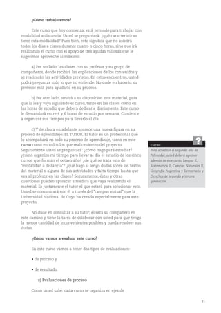 11
¿Cómo trabajaremos?
Este curso que hoy comienza, está pensado para trabajar con
modalidad a distancia. Usted se preguntará: ¿qué características
tiene esta modalidad? Pues bien, esto significa que no asistirá
todos los días a clases durante cuatro o cinco horas, sino que irá
realizando el curso con el apoyo de tres ayudas valiosas que le
sugerimos aproveche al máximo:
a) Por un lado, las clases con su profesor y su grupo de
compañeros, donde recibirá las explicaciones de los contenidos y
se realizarán las actividades previstas. En estos encuentros, usted
podrá preguntar todo lo que no entiende. No dude en hacerlo, su
profesor está para ayudarlo en su proceso.
b) Por otro lado, tendrá a su disposición este material, para
que lo lea y vaya siguiendo el curso, tanto en las clases como en
las horas de estudio que deberá dedicarle diariamente. Este curso
le demandará entre 4 y 6 horas de estudio por semana. Comience
a organizar sus tiempos para llevarlo al día.
c) Y de ahora en adelante aparece una nueva figura en su
proceso de aprendizaje: EL TUTOR. El tutor es un profesional que
lo acompañará en todo su proceso de aprendizaje, tanto en este
curso como en todos los que realice dentro del proyecto.
Seguramente usted se preguntará: ¿cómo hago para estudiar?
¿cómo organizo mi tiempo para llevar al día el estudio de los cinco
cursos que forman el octavo año? ¿de qué se trata esto de
"modalidad a distancia"? ¿qué hago si tengo dudas sobre los textos
del material o alguna de sus actividades y falta tiempo hasta que
vea al profesor en las clases? Seguramente, éstas y otras
cuestiones pueden aparecer a medida que vaya realizando el
material. Es justamente el tutor el que estará para solucionar esto.
Usted se comunicará con él a través del "campus virtual" que la
Universidad Nacional de Cuyo ha creado especialmente para este
proyecto.
No dude en consultar a su tutor; él será su compañero en
este camino y tiene la tarea de colaborar con usted para que tenga
la menor cantidad de inconvenientes posibles y pueda resolver sus
dudas.
¿Cómo vamos a evaluar este curso?
En este curso vamos a tener dos tipos de evaluaciones:
• de proceso y
• de resultado.
a) Evaluaciones de proceso
Como usted sabe, cada curso se organiza en ejes de
curso
Para acreditar el segundo año de
Polimodal, usted deberá aprobar
además de este curso, Lengua II,
Matemática II, Ciencias Naturales II,
Geografía Argentina y Democracia y
Derechos de segunda y tercera
generación.
?
 