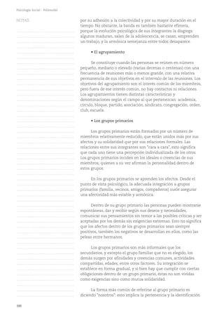 100
Psicología Social - Polimodal
por su adhesión a la colectividad y por su mayor duración en el
tiempo. No obstante, la banda es también bastante efímera,
porque la evolución psicológica de sus integrantes la disgrega:
algunos maduran, salen de la adolescencia, se casan, emprenden
un trabajo, y la armónica semejanza entre todos desaparece.
• El agrupamiento
Se constituye cuando las personas se reúnen en número
pequeño, mediano o elevado (varias decenas o centenas) con una
frecuencia de reuniones más o menos grande, con una relativa
permanencia de sus objetivos en el intervalo de las reuniones. Los
objetivos del agrupamiento son el interés común de los miembros,
pero fuera de ese interés común, no hay contactos ni relaciones.
Los agrupamientos tienen distintas características y
denominaciones según el campo al que pertenezcan: academia,
círculo, bloque, partido, asociación, sindicato, congregación, orden,
club, escuela.
• Los grupos primarios
Los grupos primarios están formados por un número de
miembros relativamente reducido, que están unidos más por sus
afectos y su solidaridad que por sus relaciones formales. Las
relaciones entre sus integrantes son "cara a cara", esto significa
que cada uno tiene una percepción individualizada de los otros.
Los grupos primarios inciden en los ideales o creencias de sus
miembros, quienes a su vez afirman la personalidad dentro de
estos grupos.
En los grupos primarios se aprenden los afectos. Desde el
punto de vista psicológico, la adecuada integración a grupos
primarios (familia, vecinos, amigos, compañeros) suele asegurar
una afectividad más estable y armónica.
Dentro de su grupo primario las personas pueden mostrarse
espontáneas, dar y recibir según sus deseos y necesidades,
comunicar sus pensamientos sin temor a las posibles críticas y ser
aceptadas por los demás sin exigencias extremas. Esto no significa
que los afectos dentro de los grupos primarios sean siempre
positivos, también los negativos se desarrollan en ellos, como las
peleas entre hermanos.
Los grupos primarios son más informales que los
secundarios, y excepto el grupo familiar que no es elegido, los
demás surgen por afinidades y creencias comunes, actividades
compartidas, edades, entre otros factores. Su integración se
establece en forma gradual, y si bien hay que cumplir con ciertas
obligaciones dentro de un grupo primario, éstas no son vividas
como exigencias sino como mutua solidaridad.
La forma más común de referirse al grupo primario es
diciendo "nosotros": esto implica la pertenencia y la identificación
NOTAS
……………………………………….
……………………………………….
……………………………………….
……………………………………….
……………………………………….
……………………………………….
……………………………………….
……………………………………….
……………………………………….
……………………………………….
……………………………………….
……………………………………….
……………………………………….
……………………………………….
……………………………………….
……………………………………….
……………………………………….
……………………………………….
……………………………………….
……………………………………….
……………………………………….
……………………………………….
……………………………………….
……………………………………….
……………………………………….
……………………………………….
……………………………………….
……………………………………….
……………………………………….
……………………………………….
……………………………………….
……………………………………….
……………………………………….
……………………………………….
……………………………………….
……………………………………….
……………………………………….
……………………………………….
……………………………………….
……………………………………….
……………………………………….
……………………………………….
……………………………………….
……………………………………….
……………………………………….
……………………………………….
……………………………………….
……………………………………….
……………………………………….
……………………………………….
……………………………………….
 