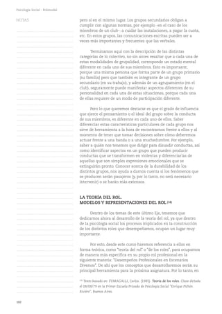 102
Psicología Social - Polimodal
pero sí en el mismo lugar. Los grupos secundarios obligan a
cumplir con algunas normas, por ejemplo -en el caso de los
miembros de un club-: a cuidar las instalaciones, a pagar la cuota,
etc. En estos grupos, las comunicaciones escritas pueden ser a
veces más importantes y frecuentes que las verbales.
Terminamos aquí con la descripción de las distintas
categorías de lo colectivo, no sin antes resaltar que a cada una de
estas modalidades de grupalidad, corresponde un estado mental
diferente en cada uno de sus miembros. Esto es importante,
porque una misma persona que forma parte de un grupo primario
(su familia) pero que también es integrante de un grupo
secundario (en su trabajo), y además de un agrupamiento (en el
club), seguramente puede manifestar aspectos diferentes de su
personalidad en cada una de estas situaciones, porque cada una
de ellas requiere de un modo de participación diferente.
Pero lo que queremos destacar es que el grado de influencia
que ejerce el pensamiento o el ideal del grupo sobre la conducta
de sus miembros, es diferente en cada uno de ellos. Saber
diferenciar estas características particulares de cada grupo nos
sirve de herramienta a la hora de encontrarnos frente a ellos y al
momento de tener que tomar decisiones sobre cómo deberemos
actuar frente a una banda o a una muchedumbre. Por ejemplo,
saber a quién nos tenemos que dirigir para disuadir conductas, así
como identificar aspectos en un grupo que pueden producir
conductas que se transformen en violentas y diferenciarlas de
aquellas que son simples expresiones emocionales que se
extinguirán pronto. Conocer acerca de la durabilidad de los
distintos grupos, nos ayuda a darnos cuenta si los fenómenos que
se producen serán pasajeros (y, por lo tanto, no será necesario
intervenir) o se harán más extensos.
LA TEORÍA DEL ROL.
MODELOS Y REPRESENTACIONES DEL ROL (18)
Dentro de los temas de este último Eje, tenemos que
dedicarnos ahora al desarrollo de la teoría del rol, ya que dentro
de la psicología social los procesos implicados en la construcción
de los distintos roles que desempeñamos, ocupan un lugar muy
importante.
Por esto, desde este curso haremos referencia a ellos en
forma teórica, como "teoría del rol" o "de los roles", para ocuparnos
de manera más específica en su propio rol profesional en la
siguiente materia: "Desempeños Profesionales en Escenarios
Diversos". De ahí que los conceptos que desarrollaremos serán su
principal herramienta para la próxima asignatura. Por lo tanto, en
(18)
Texto basado en: FUMAGALLI, Carlos. (1985). Teoría de los roles. Clase dictada
el 08/08/79 en la Primer Escuela Privada de Psicología Social "Enrique Pichón
Rivière", Buenos Aires.
NOTAS
……………………………………….
……………………………………….
……………………………………….
……………………………………….
……………………………………….
……………………………………….
……………………………………….
……………………………………….
……………………………………….
……………………………………….
……………………………………….
……………………………………….
……………………………………….
……………………………………….
……………………………………….
……………………………………….
……………………………………….
……………………………………….
……………………………………….
……………………………………….
……………………………………….
……………………………………….
……………………………………….
……………………………………….
……………………………………….
……………………………………….
……………………………………….
……………………………………….
……………………………………….
……………………………………….
……………………………………….
……………………………………….
……………………………………….
……………………………………….
……………………………………….
……………………………………….
……………………………………….
……………………………………….
……………………………………….
……………………………………….
……………………………………….
……………………………………….
……………………………………….
……………………………………….
……………………………………….
……………………………………….
……………………………………….
……………………………………….
……………………………………….
……………………………………….
……………………………………….
 
