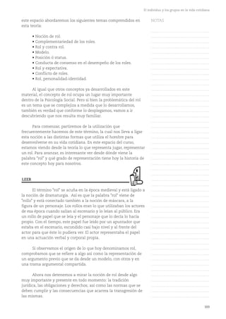 103
El individuo y los grupos en la vida cotidiana
este espacio abordaremos los siguientes temas comprendidos en
esta teoría:
• Noción de rol.
• Complementariedad de los roles.
• Rol y contra rol.
• Modelo.
• Posición ó status.
• Conducta de consenso en el desempeño de los roles.
• Rol y expectativa.
• Conflicto de roles.
• Rol, personalidad-identidad.
Al igual que otros conceptos ya desarrollados en este
material, el concepto de rol ocupa un lugar muy importante
dentro de la Psicología Social. Pero si bien la problemática del rol
es un tema que se complejiza a medida que lo desarrollamos,
también es verdad que conforme lo desplegamos, vamos a ir
descubriendo que nos resulta muy familiar.
Para comenzar, partiremos de la utilización que
frecuentemente hacemos de este término, la cual nos lleva a ligar
esta noción a las distintas formas que utiliza el hombre para
desenvolverse en su vida cotidiana. En este espacio del curso,
estamos viendo desde la teoría lo que representa jugar, representar
un rol. Para avanzar, es interesante ver desde dónde viene la
palabra "rol" y qué grado de representación tiene hoy la historia de
este concepto hoy para nosotros.
El término "rol" se acuña en la época medieval y está ligado a
la noción de dramaturgia. Así es que la palabra "rol" viene de
"rollo" y está conectado también a la noción de máscara, a la
figura de un personaje. Los rollos eran lo que utilizaban los actores
de esa época cuando salían al escenario y lo leían al público. Era
un rollo de papel que se leía y el personaje que lo decía lo hacía
propio. Con el tiempo, este papel fue leído por un apuntador que
estaba en el escenario, escondido casi bajo nivel y al frente del
actor para que éste lo pudiera ver. El actor representaba el papel
en una actuación verbal y corporal propia.
Si observamos el origen de lo que hoy denominamos rol,
comprobamos que se refiere a algo así como la representación de
un argumento previo que se da desde un modelo, con otros y en
una trama argumental compartida.
Ahora nos detenemos a mirar la noción de rol desde algo
muy importante y presente en todo momento: la tradición
jurídica, las obligaciones y derechos; así como las normas que se
deben cumplir y las consecuencias que acarrea la transgresión de
las mismas.
LEER
NOTAS
……………………………………….
……………………………………….
……………………………………….
……………………………………….
……………………………………….
……………………………………….
……………………………………….
……………………………………….
……………………………………….
……………………………………….
……………………………………….
……………………………………….
……………………………………….
……………………………………….
……………………………………….
……………………………………….
……………………………………….
……………………………………….
……………………………………….
……………………………………….
……………………………………….
……………………………………….
……………………………………….
……………………………………….
……………………………………….
……………………………………….
……………………………………….
……………………………………….
……………………………………….
……………………………………….
……………………………………….
……………………………………….
……………………………………….
……………………………………….
……………………………………….
……………………………………….
……………………………………….
……………………………………….
……………………………………….
……………………………………….
……………………………………….
……………………………………….
……………………………………….
……………………………………….
……………………………………….
……………………………………….
……………………………………….
……………………………………….
……………………………………….
……………………………………….
……………………………………….
 