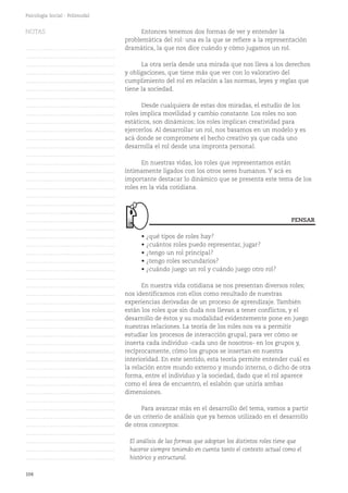 104
Psicología Social - Polimodal
Entonces tenemos dos formas de ver y entender la
problemática del rol: una es la que se refiere a la representación
dramática, la que nos dice cuándo y cómo jugamos un rol.
La otra sería desde una mirada que nos lleva a los derechos
y obligaciones, que tiene más que ver con lo valorativo del
cumplimiento del rol en relación a las normas, leyes y reglas que
tiene la sociedad.
Desde cualquiera de estas dos miradas, el estudio de los
roles implica movilidad y cambio constante. Los roles no son
estáticos, son dinámicos; los roles implican creatividad para
ejercerlos. Al desarrollar un rol, nos basamos en un modelo y es
acá donde se compromete el hecho creativo ya que cada uno
desarrolla el rol desde una impronta personal.
En nuestras vidas, los roles que representamos están
íntimamente ligados con los otros seres humanos. Y acá es
importante destacar lo dinámico que se presenta este tema de los
roles en la vida cotidiana.
• ¿qué tipos de roles hay?
• ¿cuántos roles puedo representar, jugar?
• ¿tengo un rol principal?
• ¿tengo roles secundarios?
• ¿cuándo juego un rol y cuándo juego otro rol?
En nuestra vida cotidiana se nos presentan diversos roles;
nos identificamos con ellos como resultado de nuestras
experiencias derivadas de un proceso de aprendizaje. También
están los roles que sin duda nos llevan a tener conflictos, y el
desarrollo de éstos y su modalidad evidentemente pone en juego
nuestras relaciones. La teoría de los roles nos va a permitir
estudiar los procesos de interacción grupal, para ver cómo se
inserta cada individuo -cada uno de nosotros- en los grupos y,
recíprocamente, cómo los grupos se insertan en nuestra
interioridad. En este sentido, esta teoría permite entender cuál es
la relación entre mundo externo y mundo interno, o dicho de otra
forma, entre el individuo y la sociedad, dado que el rol aparece
como el área de encuentro, el eslabón que uniría ambas
dimensiones.
Para avanzar más en el desarrollo del tema, vamos a partir
de un criterio de análisis que ya hemos utilizado en el desarrollo
de otros conceptos:
El análisis de las formas que adoptan los distintos roles tiene que
hacerse siempre teniendo en cuenta tanto el contexto actual como el
histórico y estructural.
PENSAR
NOTAS
……………………………………….
……………………………………….
……………………………………….
……………………………………….
……………………………………….
……………………………………….
……………………………………….
……………………………………….
……………………………………….
……………………………………….
……………………………………….
……………………………………….
……………………………………….
……………………………………….
……………………………………….
……………………………………….
……………………………………….
……………………………………….
……………………………………….
……………………………………….
……………………………………….
……………………………………….
……………………………………….
……………………………………….
……………………………………….
……………………………………….
……………………………………….
……………………………………….
……………………………………….
……………………………………….
……………………………………….
……………………………………….
……………………………………….
……………………………………….
……………………………………….
……………………………………….
……………………………………….
……………………………………….
……………………………………….
……………………………………….
……………………………………….
……………………………………….
……………………………………….
……………………………………….
……………………………………….
……………………………………….
……………………………………….
……………………………………….
……………………………………….
……………………………………….
……………………………………….
 