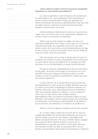 106
Psicología Social - Polimodal
¿Cómo saben los sujetos cuál es el rol que les corresponde
representar en cada relación que establecen?
Los roles se aprenden a través del proceso de socialización,
los internalizamos en nuestro psiquismo. Para convertirnos en
sujetos sociales, necesariamente tuvimos que aprender que
existen mecanismos de asunción y adjudicación de roles, que cada
uno debe conocer y reconocer en cada situación para poder
establecer comunicación con el otro.
Estos mecanismos implican que la manera en que yo voy a
"jugar" mi rol, el modo en que lo voy a desempeñar, depende a su
vez del rol que la otra persona me adjudique.
Dijimos que los roles siempre se juegan con otros y en
situaciones particulares. Por lo tanto, es en el aquí y en el ahora de
cada situación donde voy a aprender cuál es el rol que debo
asumir a partir de lo que el otro me está adjudicando que yo haga,
es decir, a partir de lo que el otro espera de mí. Ese otro puede ser
tanto otro sujeto como una institución.
Estos mecanismos de asunción y adjudicación de roles son
complejos. No siempre los roles se desempeñan de la manera que
los otros esperan, ya que ello depende de los modelos que cada
uno haya a su vez internalizado en su propia historia personal.
El juego de roles que cotidianamente se da entre los sujetos
(rol de padre, rol de hijo, rol de amigo, rol de alumno, etc.) es el
recorrido natural que cualquiera de nosotros tiene en la vida
cotidiana. De ahí la resonancia y posibilidad de cotejar este tema
con nuestra experiencia.
La idea, entonces, de la que partimos es que los roles son
interdependientes, no hay rol que sea aislado. Tenemos que tener
en cuenta que los roles se despliegan de distintas maneras y en
distintos escenarios, y que tienen distintas formas de llevarse a
cabo. Los escenarios pueden ser infinitos: la casa, el trabajo, la
calle en fin, en toda nuestra vida cotidiana siempre
desempeñamos roles. Los modos de realizarlos pueden ser muy
diferentes: más intensos, menos comprometidos, más conscientes
e inconscientes. Y las formas son innumerables: rol de padre, de
hijo, de hermano, de trabajador, de estudiante, de profesor, etc.
Vamos a recurrir a algunos conceptos que nos van a ayudar:
Por un lado, vamos a hablar de la noción del rol como de
complementariedad o de reciprocidad. Decíamos que no hay rol
que sea aislado, ya que el rol visto desde la psicología social
implica siempre interacción. Pero ahora también vamos a agregar
que el ejercicio del rol implica siempre un contra rol, un
complemento, ya que para que exista el rol de padre tiene que
estar presente un hijo, una hija; si estoy ejerciendo el rol de
profesor, necesariamente debe existir el de estudiante, si hablamos
NOTAS
……………………………………….
……………………………………….
……………………………………….
……………………………………….
……………………………………….
……………………………………….
……………………………………….
……………………………………….
……………………………………….
……………………………………….
……………………………………….
……………………………………….
……………………………………….
……………………………………….
……………………………………….
……………………………………….
……………………………………….
……………………………………….
……………………………………….
……………………………………….
……………………………………….
……………………………………….
……………………………………….
……………………………………….
……………………………………….
……………………………………….
……………………………………….
……………………………………….
……………………………………….
……………………………………….
……………………………………….
……………………………………….
……………………………………….
……………………………………….
……………………………………….
……………………………………….
……………………………………….
……………………………………….
……………………………………….
……………………………………….
……………………………………….
……………………………………….
……………………………………….
……………………………………….
……………………………………….
……………………………………….
……………………………………….
……………………………………….
……………………………………….
……………………………………….
……………………………………….
 