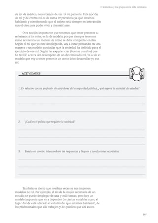 107
El individuo y los grupos en la vida cotidiana
de rol de médico, necesitamos de un rol de paciente. Esta noción
de rol y de contra rol es de suma importancia ya que estamos
hablando y corroborando que el sujeto está siempre en interacción
con el otro para poder vivir y desarrollarse.
Otra noción importante que tenemos que tener presente al
referirnos a los roles, es la de modelo, porque siempre tenemos
como referencia un modelo de cómo se debe comportar el otro.
Según el rol que yo esté desplegando, voy a estar pensando en una
manera o un modelo particular que la sociedad ha definido para el
ejercicio de ese rol. Según las experiencias (buenas o malas) que
he tenido acerca del desempeño de un determinado rol, va a ser el
modelo que voy a tener presente de cómo debo desarrollar yo ese
rol.
1. En relación con su profesión de servidores de la seguridad pública, ¿qué espera la sociedad de ustedes?
............................................................................................................................................................................
............................................................................................................................................................................
............................................................................................................................................................................
2. ¿Cuál es el policía que requiere la sociedad?
............................................................................................................................................................................
............................................................................................................................................................................
............................................................................................................................................................................
3. Puesta en común: intercambien las respuestas y lleguen a conclusiones acordadas.
............................................................................................................................................................................
............................................................................................................................................................................
............................................................................................................................................................................
ACTIVIDADES
También es cierto que muchas veces se nos imponen
modelos de rol. Por ejemplo, el rol de la mujer secretaria de un
estudio se puede desplegar de una y mil formas, pero hay un
modelo impuesto que va a depender de ciertas variables como el
lugar donde esté ubicado el estudio del que estamos hablando, de
los profesionales que allí trabajen y del público que ahí asiste.
 