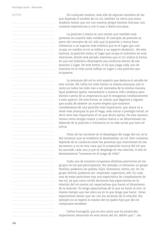 108
Psicología Social - Polimodal
Otras de las nociones en el despliegue del juego del rol, es la
del consenso que se establece al desempeñar un rol. Este consenso
depende de la conducta entre las personas que intervienen en ese
encuentro, y no es otra cosa que la aceptación mutua del rol que
ha asumido cada uno y que se despliega en esa relación. A esto le
denominamos "consenso en el juego de roles".
Cada uno de nosotros ocupamos distintas posiciones en los
grupos en los que participamos. Por ejemplo, si tomamos un grupo
familiar, podemos ser padres, hijos, hermanos, nietos, etc. En un
grupo laboral, podemos ser: empleado, supervisor, jefe. En cada
una de estas posiciones hay una expectativa de cumplimiento de
ese rol, ya que como recién decíamos hay expectativas en la
relación del rol-contra rol, expectativas que hacen al dinamismo
de la relación. Yo tengo expectativas de lo que va hacer el otro, al
mismo tiempo que me ubico yo en lo que tengo que hacer. Estas
expectativas tienen que ver con los alcances de la relación. Por
ejemplo no se espera lo mismo del rol padre-hijo que del rol
comprador-vendedor.
Carlos Fumagalli, que es otro autor que ha producido
importantes desarrollo en esta teoría del rol, define que "...las
De cualquier manera, más allá de algunas variables de las
que dependa el modelo de un rol, también es cierto que estos
modelos tienen que ver con nuestra propia historia vincular, con
nuestras experiencias y con lo que a diario nos pasa.
La posición o status es una noción que también está
presente en nuestra vida cotidiana. El concepto de posición es
parte del concepto de rol, sólo que la posición o status hace
referencia a un aspecto más estático que es el lugar que uno
ocupa, en cambio el rol se refiere a un aspecto dinámico. De esta
manera, la posición indica el lugar que ocupa el individuo en esas
relaciones, dónde está parado, mientras que el rol, indica la forma
en que ese individuo desempeña esa conducta dentro de esa
posición o lugar. De esta forma, el rol que juega cada uno de
nosotros en la vida social refleja un lugar o una posición que
ocupamos.
La jerarquía del rol es otro aspecto que destaca el estudio de
esta noción. No todos los roles tienen la misma jerarquía, por lo
tanto no todos los roles van a ser valorados de la misma manera.
Aquí podemos apelar nuevamente a nuestra vida cotidiana para
darnos cuenta de la importancia que le otorgamos cotidianamente
a este aspecto. De esta forma, es común que digamos a alguien
que acaba de obtener un nuevo empleo que nosotros
consideramos de una posición más importante, que ahora va a
tener más jerarquía lo que él haga, más status o prestigio social, es
decir será más importante el rol que ahora ejerza. De esta manera,
vemos como otorgar mayor o menor status a un determinado rol,
depende de la posición e influencia en la vida social que este rol
ejerza
NOTAS
……………………………………….
……………………………………….
……………………………………….
……………………………………….
……………………………………….
……………………………………….
……………………………………….
……………………………………….
……………………………………….
……………………………………….
……………………………………….
……………………………………….
……………………………………….
……………………………………….
……………………………………….
……………………………………….
……………………………………….
……………………………………….
……………………………………….
……………………………………….
……………………………………….
……………………………………….
……………………………………….
……………………………………….
……………………………………….
……………………………………….
……………………………………….
……………………………………….
……………………………………….
……………………………………….
……………………………………….
……………………………………….
……………………………………….
……………………………………….
……………………………………….
……………………………………….
……………………………………….
……………………………………….
……………………………………….
……………………………………….
……………………………………….
……………………………………….
……………………………………….
……………………………………….
……………………………………….
……………………………………….
……………………………………….
……………………………………….
……………………………………….
……………………………………….
……………………………………….
 