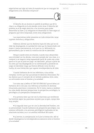 109
El individuo y los grupos en la vida cotidiana
expectativas son algo así como la manera en que se conjugan las
obligaciones y los derechos recíprocos".
El derecho de un alumno es pedirle al profesor que dé la
clase y su obligación es la de atender, entre otras. El derecho del
profesor es el de exigir atención a los alumnos para poder
desarrollar la clase, y su obligación es desarrollar la clase según el
programa que tiene estipulado, entre otras obligaciones.
Las expectativas están presentes en toda interacción, estas
suponen derechos y obligaciones.
Podemos afirmar que los distintos tipos de roles que en mi
vida voy desplegando, la cantidad de roles que he desarrollado con
mayor o menor permanencia, es lo que va a ir definiendo mi
personalidad y por lo tanto la construcción de mi identidad.
Porque cuando entro en relación, cuando voy a desarrollar
una actividad con los demás, como por ejemplo dar una clase, ir a
comprar a un negocio, estoy expresando parte de quién soy y esta
parte es la que se pone en juego -mi identidad-, porque a partir de
los roles que voy desplegando se va conformando y poniendo en
juego mi identidad. Juego que hemos definido como de ida y
vuelta, en una interacción que supone interdependencia de roles.
Cuando hablamos de rol nos referimos a una noción
compleja, noción que hay que pensar en distintas direcciones. Por
eso dijimos que el concepto de rol también podemos verlo como
un articulador entre el hombre y la sociedad
Los roles van a definir el TIPO DE VÍNCULO que se tiene y si
hablamos de lo vincular, nos referimos al hombre en distintas
situaciones, posiciones y momentos. Por lo tanto, vamos a analizar
los roles desde distintas perspectivas: la perspectiva sociológica, la
psicológica y la perspectiva interpersonal.
• La primera tiene que ver con la relaciones que establecen
los hombres según las posiciones sociales que ocupen, campo éste
muy amplio.
• La segunda tiene que ver con la identidad del hombre, con
su personalidad. Cuando hablamos de perspectiva psicológica, nos
estamos refiriendo a los procesos psicológicos implicados en las
relaciones sociales y no a un análisis individual del sujeto.
• La tercera, la interpersonal, es la de la interacción. Allí es
donde desplegamos la interdependencia existente entre el hombre
y la sociedad.
PENSAR
NOTAS
……………………………………….
……………………………………….
……………………………………….
……………………………………….
……………………………………….
……………………………………….
……………………………………….
……………………………………….
……………………………………….
……………………………………….
……………………………………….
……………………………………….
……………………………………….
……………………………………….
……………………………………….
……………………………………….
……………………………………….
……………………………………….
……………………………………….
……………………………………….
……………………………………….
……………………………………….
……………………………………….
……………………………………….
……………………………………….
……………………………………….
……………………………………….
……………………………………….
……………………………………….
……………………………………….
……………………………………….
……………………………………….
……………………………………….
……………………………………….
……………………………………….
……………………………………….
……………………………………….
……………………………………….
……………………………………….
……………………………………….
……………………………………….
……………………………………….
……………………………………….
……………………………………….
……………………………………….
……………………………………….
……………………………………….
……………………………………….
……………………………………….
……………………………………….
……………………………………….
 