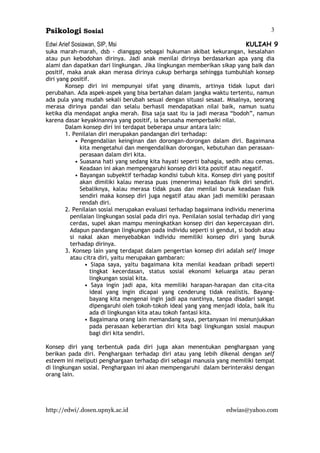 Psikologi Sosial
Edwi Arief Sosiawan, SIP, Msi KULIAH 9
http://edwi/.dosen.upnyk.ac.id edwias@yahoo.com
3
suka marah-marah, dsb - dianggap sebagai hukuman akibat kekurangan, kesalahan
atau pun kebodohan dirinya. Jadi anak menilai dirinya berdasarkan apa yang dia
alami dan dapatkan dari lingkungan. Jika lingkungan memberikan sikap yang baik dan
positif, maka anak akan merasa dirinya cukup berharga sehingga tumbuhlah konsep
diri yang positif.
Konsep diri ini mempunyai sifat yang dinamis, artinya tidak luput dari
perubahan. Ada aspek-aspek yang bisa bertahan dalam jangka waktu tertentu, namun
ada pula yang mudah sekali berubah sesuai dengan situasi sesaat. Misalnya, seorang
merasa dirinya pandai dan selalu berhasil mendapatkan nilai baik, namun suatu
ketika dia mendapat angka merah. Bisa saja saat itu ia jadi merasa “bodoh”, namun
karena dasar keyakinannya yang positif, ia berusaha memperbaiki nilai.
Dalam konsep diri ini terdapat beberapa unsur antara lain:
1. Penilaian diri merupakan pandangan diri terhadap:
• Pengendalian keinginan dan dorongan-dorongan dalam diri. Bagaimana
kita mengetahui dan mengendalikan dorongan, kebutuhan dan perasaan-
perasaan dalam diri kita.
• Suasana hati yang sedang kita hayati seperti bahagia, sedih atau cemas.
Keadaan ini akan mempengaruhi konsep diri kita positif atau negatif.
• Bayangan subyektif terhadap kondisi tubuh kita. Konsep diri yang positif
akan dimiliki kalau merasa puas (menerima) keadaan fisik diri sendiri.
Sebaliknya, kalau merasa tidak puas dan menilai buruk keadaan fisik
sendiri maka konsep diri juga negatif atau akan jadi memiliki perasaan
rendah diri.
2. Penilaian sosial merupakan evaluasi terhadap bagaimana individu menerima
penilaian lingkungan sosial pada diri nya. Penilaian sosial terhadap diri yang
cerdas, supel akan mampu meningkatkan konsep diri dan kepercayaan diri.
Adapun pandangan lingkungan pada individu seperti si gendut, si bodoh atau
si nakal akan menyebabkan individu memiliki konsep diri yang buruk
terhadap dirinya.
3. Konsep lain yang terdapat dalam pengertian konsep diri adalah self image
atau citra diri, yaitu merupakan gambaran:
• Siapa saya, yaitu bagaimana kita menilai keadaan pribadi seperti
tingkat kecerdasan, status sosial ekonomi keluarga atau peran
lingkungan sosial kita.
• Saya ingin jadi apa, kita memiliki harapan-harapan dan cita-cita
ideal yang ingin dicapai yang cenderung tidak realistis. Bayang-
bayang kita mengenai ingin jadi apa nantinya, tanpa disadari sangat
dipengaruhi oleh tokoh-tokoh ideal yang yang menjadi idola, baik itu
ada di lingkungan kita atau tokoh fantasi kita.
• Bagaimana orang lain memandang saya, pertanyaan ini menunjukkan
pada perasaan keberartian diri kita bagi lingkungan sosial maupun
bagi diri kita sendiri.
Konsep diri yang terbentuk pada diri juga akan menentukan penghargaan yang
berikan pada diri. Penghargaan terhadap diri atau yang lebih dikenal dengan self
esteem ini meliputi penghargaan terhadap diri sebagai manusia yang memiliki tempat
di lingkungan sosial. Penghargaan ini akan mempengaruhi dalam berinteraksi dengan
orang lain.
 