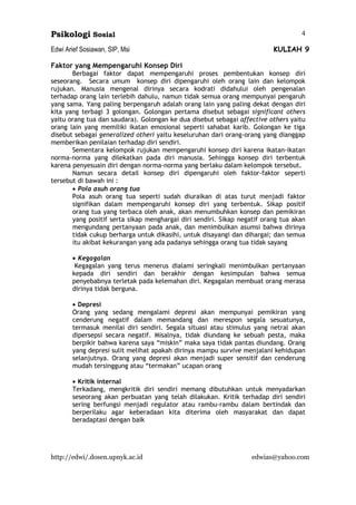 Psikologi Sosial
Edwi Arief Sosiawan, SIP, Msi KULIAH 9
http://edwi/.dosen.upnyk.ac.id edwias@yahoo.com
4
Faktor yang Mempengaruhi Konsep Diri
Berbagai faktor dapat mempengaruhi proses pembentukan konsep diri
seseorang. Secara umum konsep diri dipengaruhi oleh orang lain dan kelompok
rujukan. Manusia mengenal dirinya secara kodrati didahului oleh pengenalan
terhadap orang lain terlebih dahulu, namun tidak semua orang mempunyai pengaruh
yang sama. Yang paling berpengaruh adalah orang lain yang paling dekat dengan diri
kita yang terbagi 3 golongan. Golongan pertama disebut sebagai significant others
yaitu orang tua dan saudara). Golongan ke dua disebut sebagai affective others yaitu
orang lain yang memiliki ikatan emosional seperti sahabat karib. Golongan ke tiga
disebut sebagai generalized otheri yaitu keseluruhan dari orang-orang yang dianggap
memberikan penilaian terhadap diri sendiri.
Sementara kelompok rujukan mempengaruhi konsep diri karena ikatan-ikatan
norma-norma yang dilekatkan pada diri manusia. Sehingga konsep diri terbentuk
karena penyesuain diri dengan norma-norma yang berlaku dalam kelompok tersebut.
Namun secara detail konsep diri dipengaruhi oleh faktor-faktor seperti
tersebut di bawah ini :
• Pola asuh orang tua
Pola asuh orang tua seperti sudah diuraikan di atas turut menjadi faktor
signifikan dalam mempengaruhi konsep diri yang terbentuk. Sikap positif
orang tua yang terbaca oleh anak, akan menumbuhkan konsep dan pemikiran
yang positif serta sikap menghargai diri sendiri. Sikap negatif orang tua akan
mengundang pertanyaan pada anak, dan menimbulkan asumsi bahwa dirinya
tidak cukup berharga untuk dikasihi, untuk disayangi dan dihargai; dan semua
itu akibat kekurangan yang ada padanya sehingga orang tua tidak sayang
• Kegagalan
Kegagalan yang terus menerus dialami seringkali menimbulkan pertanyaan
kepada diri sendiri dan berakhir dengan kesimpulan bahwa semua
penyebabnya terletak pada kelemahan diri. Kegagalan membuat orang merasa
dirinya tidak berguna.
• Depresi
Orang yang sedang mengalami depresi akan mempunyai pemikiran yang
cenderung negatif dalam memandang dan merespon segala sesuatunya,
termasuk menilai diri sendiri. Segala situasi atau stimulus yang netral akan
dipersepsi secara negatif. Misalnya, tidak diundang ke sebuah pesta, maka
berpikir bahwa karena saya “miskin” maka saya tidak pantas diundang. Orang
yang depresi sulit melihat apakah dirinya mampu survive menjalani kehidupan
selanjutnya. Orang yang depresi akan menjadi super sensitif dan cenderung
mudah tersinggung atau “termakan” ucapan orang
• Kritik internal
Terkadang, mengkritik diri sendiri memang dibutuhkan untuk menyadarkan
seseorang akan perbuatan yang telah dilakukan. Kritik terhadap diri sendiri
sering berfungsi menjadi regulator atau rambu-rambu dalam bertindak dan
berperilaku agar keberadaan kita diterima oleh masyarakat dan dapat
beradaptasi dengan baik
 