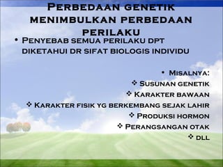 Perbedaan genetik 
menimbulkan perbedaan 
perilaku 
• Penyebab semua perilaku dpt 
diketahui dr sifat biologis individu 
• Misalnya: 
Susunan genetik 
Karakter bawaan 
Karakter fisik yg berkembang sejak lahir 
Produksi hormon 
Perangsangan otak 
dll 
 