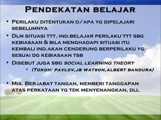 Pendekatan belajar 
• Perilaku ditentukan o/apa yg dipelajari 
sebelumnya 
• Dlm situasi ttt, ind.belajar perilaku ttt sbg 
kebiasaan & bila menghadapi situasi itu 
kembali ind.akan cenderung berperilaku yg 
sesuai dg kebiasaan tsb 
• Disebut juga sbg social learning theory 
• (Tokoh: pavlov,jb watson,albert bandura) 
• Mis. Berjabat tangan, memberi tanggapan 
atas perkataan yg tdk menyenangkan, dll 
 