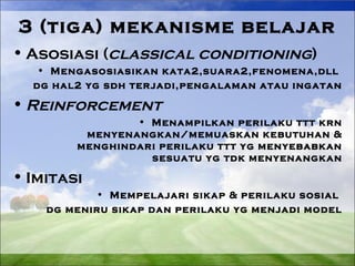 3 (tiga) mekanisme belajar 
•Asosiasi (classical conditioning) 
• Mengasosiasikan kata2,suara2,fenomena,dll 
dg hal2 yg sdh terjadi,pengalaman atau ingatan 
•Reinforcement 
• Menampilkan perilaku ttt krn 
menyenangkan/memuaskan kebutuhan & 
menghindari perilaku ttt yg menyebabkan 
sesuatu yg tdk menyenangkan 
• Imitasi 
• Mempelajari sikap & perilaku sosial 
dg meniru sikap dan perilaku yg menjadi model 
 