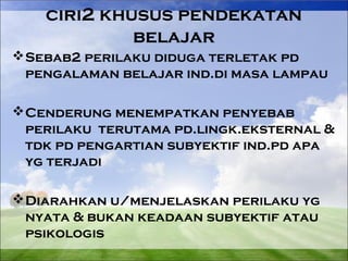 ciri2 khusus pendekatan 
belajar 
Sebab2 perilaku diduga terletak pd 
pengalaman belajar ind.di masa lampau 
Cenderung menempatkan penyebab 
perilaku terutama pd.lingk.eksternal & 
tdk pd pengartian subyektif ind.pd apa 
yg terjadi 
Diarahkan u/menjelaskan perilaku yg 
nyata & bukan keadaan subyektif atau 
psikologis 
 