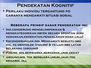 Pendekatan Kognitif 
• Perilaku individu tergantung pd 
caranya mengamati situasi sosial 
Beberapa prinsip dasar pendekatan ini: 
• Ind.cenderung mengelompokkan & 
mengkategorikan obyek secara spontan (krn 
kesamaan,kedekatan,pengalaman masa lalu) 
• Kecenderungan ind. Mengamati sesuatu sbg 
hal yg menyolok (figure) & yg lain sbg latar 
belakang (ground) 
• Figure, mis.berwarna,bergerak,unik,dekat 
• ground,mis. tdk bersuara,umum,jauh,tdk 
menarik, dll 
 