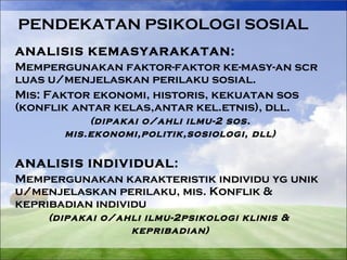 PENDEKATAN PSIKOLOGI SOSIAL 
ANALISIS KEMASYARAKATAN: 
Mempergunakan faktor-faktor ke-masy-an scr 
luas u/menjelaskan perilaku sosial. 
Mis: Faktor ekonomi, historis, kekuatan sos 
(konflik antar kelas,antar kel.etnis), dll. 
(dipakai o/ahli ilmu-2 sos. 
mis.ekonomi,politik,sosiologi, dll) 
ANALISIS INDIVIDUAL: 
Mempergunakan karakteristik individu yg unik 
u/menjelaskan perilaku, mis. Konflik & 
kepribadian individu 
(dipakai o/ahli ilmu-2psikologi klinis & 
kepribadian) 
 