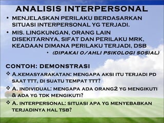 ANALISIS INTERPERSONAL 
• MENJELASKAN PERILAKU BERDASARKAN 
SITUASI INTERPERSONAL YG TERJADI. 
• MIS. LINGKUNGAN, ORANG LAIN 
DISEKITARNYA, SIFAT DAN PERILAKU MRK, 
KEADAAN DIMANA PERILAKU TERJADI, DSB 
• (DIPAKAI O/AHLI PSIKOLOGI SOSIAL) 
CONTOH: DEMONSTRASI 
A.kemasyarakatan: mengapa aksi itu terjadi pd 
saat ttt, di suatu tempat ttt? 
A. individual: mengapa ada orang2 yg mengikuti 
& ada yg tdk mengikuti? 
A. interpersonal: situasi apa yg menyebabkan 
terjadinya hal tsb? 
 