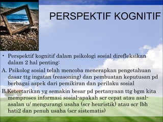 PERSPEKTIF KOGNITIF 
• Perspektif kognitif dalam psikologi sosial direfleksikan 
dalam 2 hal penting: 
A. Psikolog sosial telah mencoba menerapkan pengetahuan 
dasar ttg ingatan (reasoning) dan pembuatan keputusan pd 
berbagai aspek dari pemikiran dan perilaku sosial 
B.Ketertarikan yg semakin besar pd pertanyaan ttg bgm kita 
memproses informasi sosial-apakah scr cepat atau asal-asalan 
u/ mengurangi usaha (scr heuristik) atau scr lbh 
hati2 dan penuh usaha (scr sistematis) 
 
