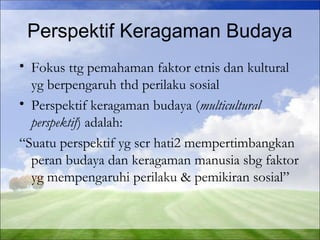 Perspektif Keragaman Budaya 
• Fokus ttg pemahaman faktor etnis dan kultural 
yg berpengaruh thd perilaku sosial 
• Perspektif keragaman budaya (multicultural 
perspektif) adalah: 
“Suatu perspektif yg scr hati2 mempertimbangkan 
peran budaya dan keragaman manusia sbg faktor 
yg mempengaruhi perilaku & pemikiran sosial” 
 