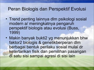 Peran Biologis dan Perspektif Evolusi 
• Trend penting lainnya dlm psikologi sosial 
modern a/ meningkatnya pengaruh 
perspektif biologis atau evolusi (Buss, 
1999) 
• Makin banyak bukti2 yg menunjukkan bhw 
faktor2 biologis & genetikberperan dlm 
berbagai bentuk perilaku sosial mulai dr 
ketertarikan fisik dan pemilihan pasangan 
di satu sisi sampai agresi di sisi lain 
 