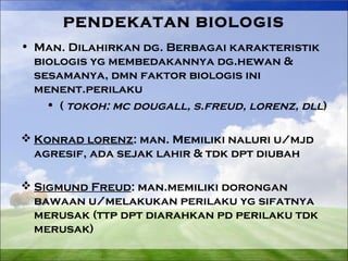 PENDEKATAN BIOLOGIS 
• Man. Dilahirkan dg. Berbagai karakteristik 
biologis yg membedakannya dg.hewan & 
sesamanya, dmn faktor biologis ini 
menent.perilaku 
• ( tokoh: mc dougall, s.freud, lorenz, dll) 
Konrad lorenz: man. Memiliki naluri u/mjd 
agresif, ada sejak lahir & tdk dpt diubah 
Sigmund Freud: man.memiliki dorongan 
bawaan u/melakukan perilaku yg sifatnya 
merusak (ttp dpt diarahkan pd perilaku tdk 
merusak) 
 