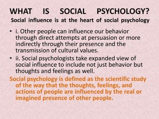 WHAT        IS     SOCIAL        PSYCHOLOGY?
Social influence is at the heart of social psychology
• i. Other people can influence our behavior
  through direct attempts at persuasion or more
  indirectly through their presence and the
  transmission of cultural values.
• ii. Social psychologists take expanded view of
  social influence to include not just behavior but
  thoughts and feelings as well.
Social psychology is defined as the scientific study
  of the way that the thoughts, feelings, and
  actions of people are influenced by the real or
  imagined presence of other people.
 